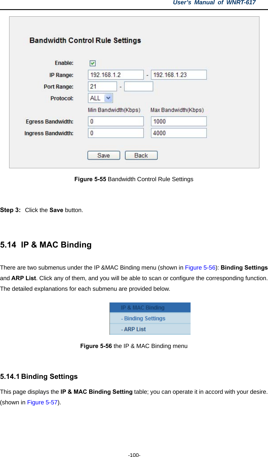 User’s Manual of WNRT-617  -100-  Figure 5-55 Bandwidth Control Rule Settings  Step 3:  Click the Save button.  5.14   IP &amp; MAC Binding There are two submenus under the IP &amp;MAC Binding menu (shown in Figure 5-56): Binding Settings and ARP List. Click any of them, and you will be able to scan or configure the corresponding function. The detailed explanations for each submenu are provided below.  Figure 5-56 the IP &amp; MAC Binding menu  5.14.1 Binding Settings This page displays the IP &amp; MAC Binding Setting table; you can operate it in accord with your desire. (shown in Figure 5-57).  