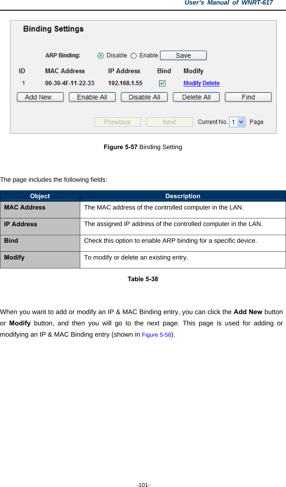 User’s Manual of WNRT-617  -101-  Figure 5-57 Binding Setting  The page includes the following fields: Object  Description MAC Address The MAC address of the controlled computer in the LAN. IP Address  The assigned IP address of the controlled computer in the LAN. Bind  Check this option to enable ARP binding for a specific device. Modify  To modify or delete an existing entry. Table 5-38  When you want to add or modify an IP &amp; MAC Binding entry, you can click the Add New button or  Modify button, and then you will go to the next page. This page is used for adding or modifying an IP &amp; MAC Binding entry (shown in Figure 5-58).    