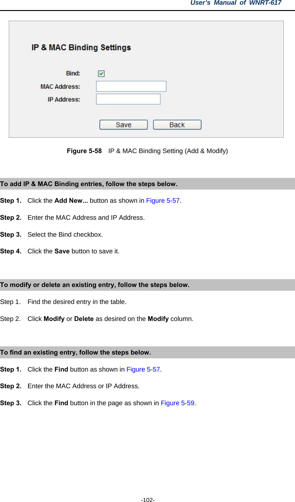 User’s Manual of WNRT-617  -102-  Figure 5-58    IP &amp; MAC Binding Setting (Add &amp; Modify)  To add IP &amp; MAC Binding entries, follow the steps below. Step 1.  Click the Add New... button as shown in Figure 5-57.  Step 2.  Enter the MAC Address and IP Address. Step 3.  Select the Bind checkbox. Step 4.  Click the Save button to save it.  To modify or delete an existing entry, follow the steps below. Step 1.  Find the desired entry in the table.   Step 2.  Click Modify or Delete as desired on the Modify column.  To find an existing entry, follow the steps below. Step 1.  Click the Find button as shown in Figure 5-57. Step 2.  Enter the MAC Address or IP Address. Step 3.  Click the Find button in the page as shown in Figure 5-59.  