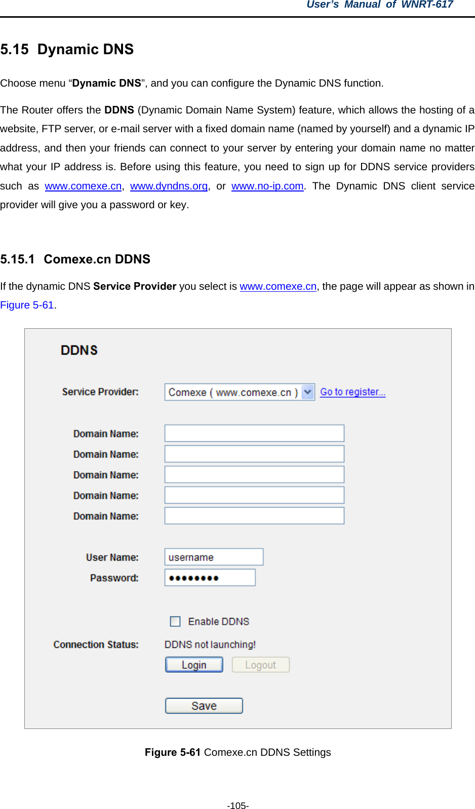 User’s Manual of WNRT-617  -105- 5.15   Dynamic DNS Choose menu “Dynamic DNS”, and you can configure the Dynamic DNS function.   The Router offers the DDNS (Dynamic Domain Name System) feature, which allows the hosting of a website, FTP server, or e-mail server with a fixed domain name (named by yourself) and a dynamic IP address, and then your friends can connect to your server by entering your domain name no matter what your IP address is. Before using this feature, you need to sign up for DDNS service providers such as www.comexe.cn,  www.dyndns.org, or www.no-ip.com. The Dynamic DNS client service provider will give you a password or key.  5.15.1   Comexe.cn DDNS If the dynamic DNS Service Provider you select is www.comexe.cn, the page will appear as shown in Figure 5-61.  Figure 5-61 Comexe.cn DDNS Settings 