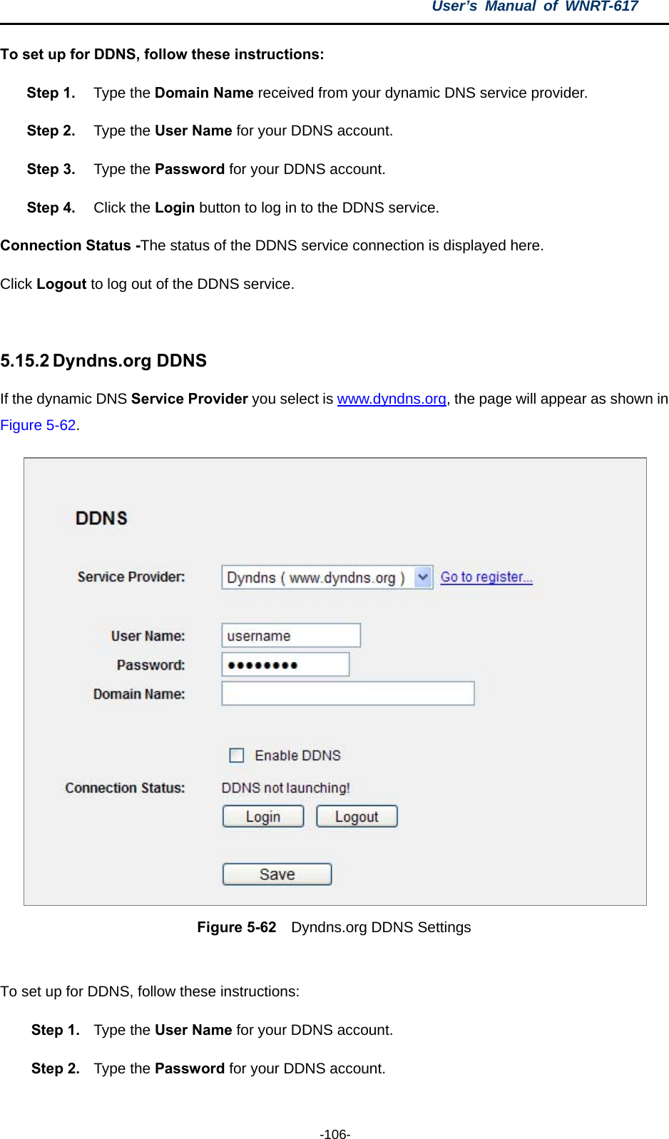 User’s Manual of WNRT-617  -106- To set up for DDNS, follow these instructions: Step 1.  Type the Domain Name received from your dynamic DNS service provider.     Step 2.  Type the User Name for your DDNS account.   Step 3.  Type the Password for your DDNS account.   Step 4.  Click the Login button to log in to the DDNS service. Connection Status -The status of the DDNS service connection is displayed here. Click Logout to log out of the DDNS service.    5.15.2 Dyndns.org DDNS If the dynamic DNS Service Provider you select is www.dyndns.org, the page will appear as shown in Figure 5-62.  Figure 5-62  Dyndns.org DDNS Settings  To set up for DDNS, follow these instructions: Step 1.  Type the User Name for your DDNS account.   Step 2.  Type the Password for your DDNS account.   