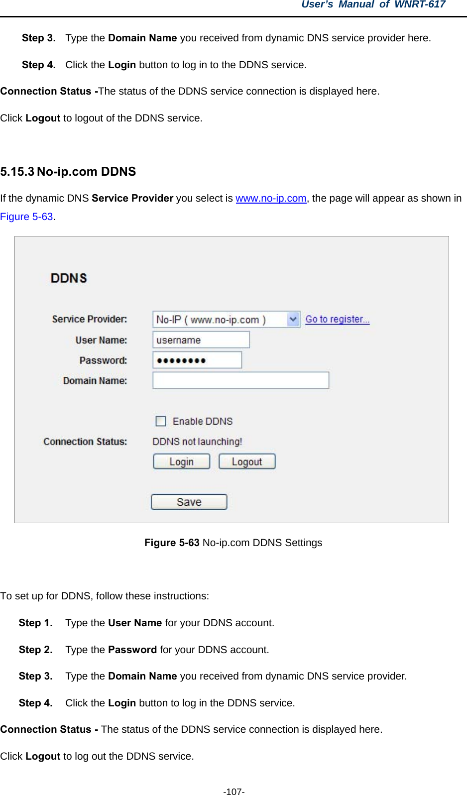 User’s Manual of WNRT-617  -107- Step 3.  Type the Domain Name you received from dynamic DNS service provider here.   Step 4.  Click the Login button to log in to the DDNS service. Connection Status -The status of the DDNS service connection is displayed here. Click Logout to logout of the DDNS service.    5.15.3 No-ip.com DDNS If the dynamic DNS Service Provider you select is www.no-ip.com, the page will appear as shown in Figure 5-63.  Figure 5-63 No-ip.com DDNS Settings  To set up for DDNS, follow these instructions: Step 1.  Type the User Name for your DDNS account.   Step 2.  Type the Password for your DDNS account.   Step 3.  Type the Domain Name you received from dynamic DNS service provider. Step 4.  Click the Login button to log in the DDNS service. Connection Status - The status of the DDNS service connection is displayed here. Click Logout to log out the DDNS service. 