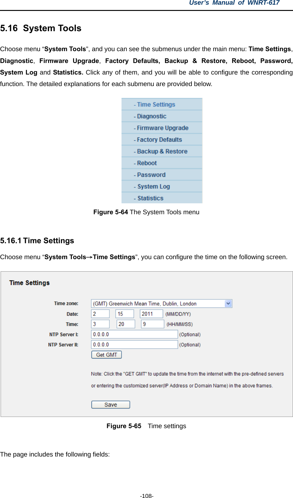 User’s Manual of WNRT-617  -108- 5.16   System Tools Choose menu “System Tools”, and you can see the submenus under the main menu: Time Settings, Diagnostic,  Firmware Upgrade,  Factory Defaults, Backup &amp; Restore, Reboot, Password, System Log and Statistics. Click any of them, and you will be able to configure the corresponding function. The detailed explanations for each submenu are provided below.  Figure 5-64 The System Tools menu  5.16.1 Time Settings Choose menu “System Tools→Time Settings”, you can configure the time on the following screen.  Figure 5-65  Time settings  The page includes the following fields: 