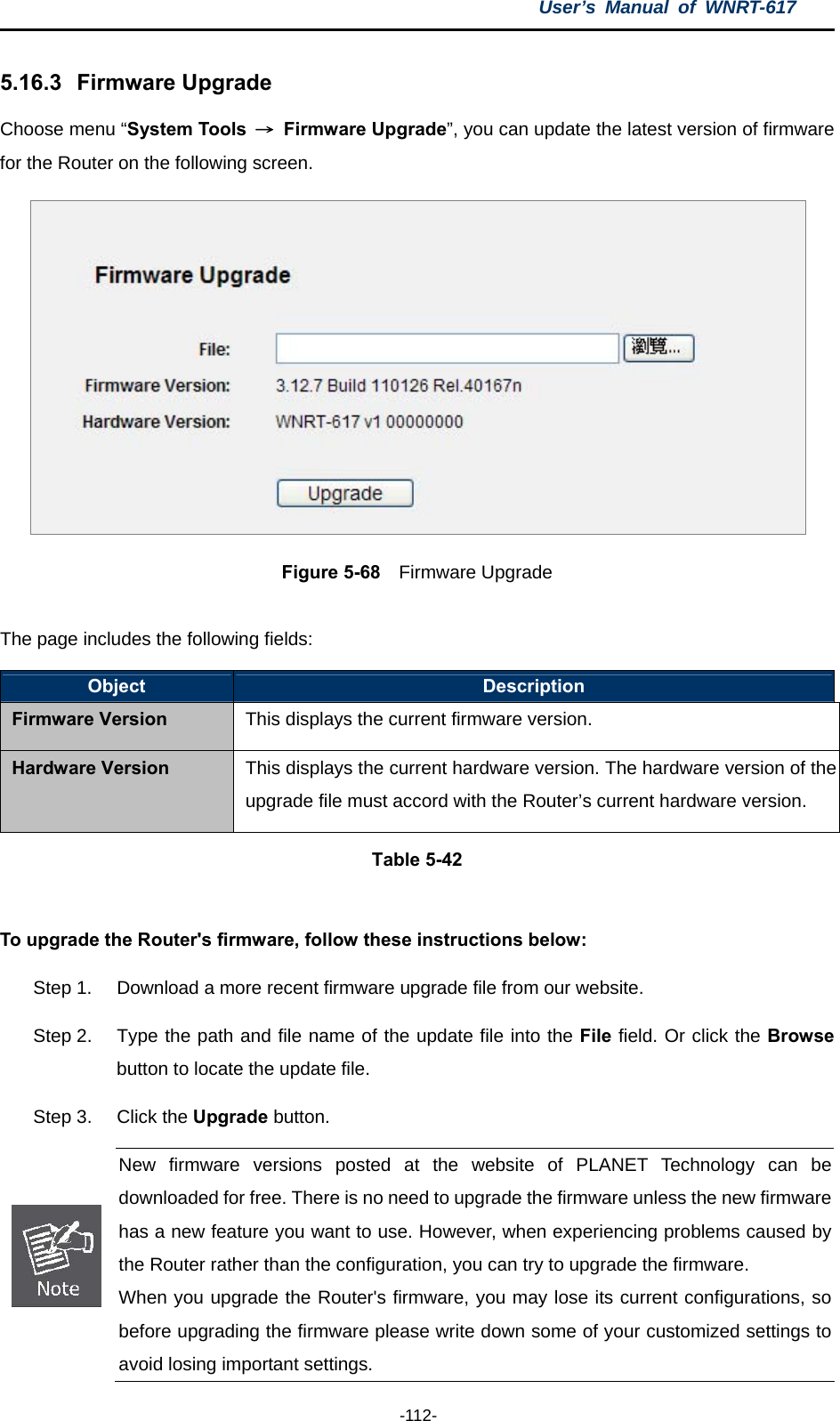 User’s Manual of WNRT-617  -112- 5.16.3   Firmware Upgrade Choose menu “System Tools  → Firmware Upgrade”, you can update the latest version of firmware for the Router on the following screen.  Figure 5-68  Firmware Upgrade  The page includes the following fields: Object  Description Firmware Version This displays the current firmware version. Hardware Version  This displays the current hardware version. The hardware version of the upgrade file must accord with the Router’s current hardware version. Table 5-42  To upgrade the Router&apos;s firmware, follow these instructions below: Step 1.  Download a more recent firmware upgrade file from our website.   Step 2.  Type the path and file name of the update file into the File field. Or click the Browse button to locate the update file. Step 3.  Click the Upgrade button.  New firmware versions posted at the website of PLANET Technology can be downloaded for free. There is no need to upgrade the firmware unless the new firmware has a new feature you want to use. However, when experiencing problems caused by the Router rather than the configuration, you can try to upgrade the firmware. When you upgrade the Router&apos;s firmware, you may lose its current configurations, sobefore upgrading the firmware please write down some of your customized settings to avoid losing important settings. 