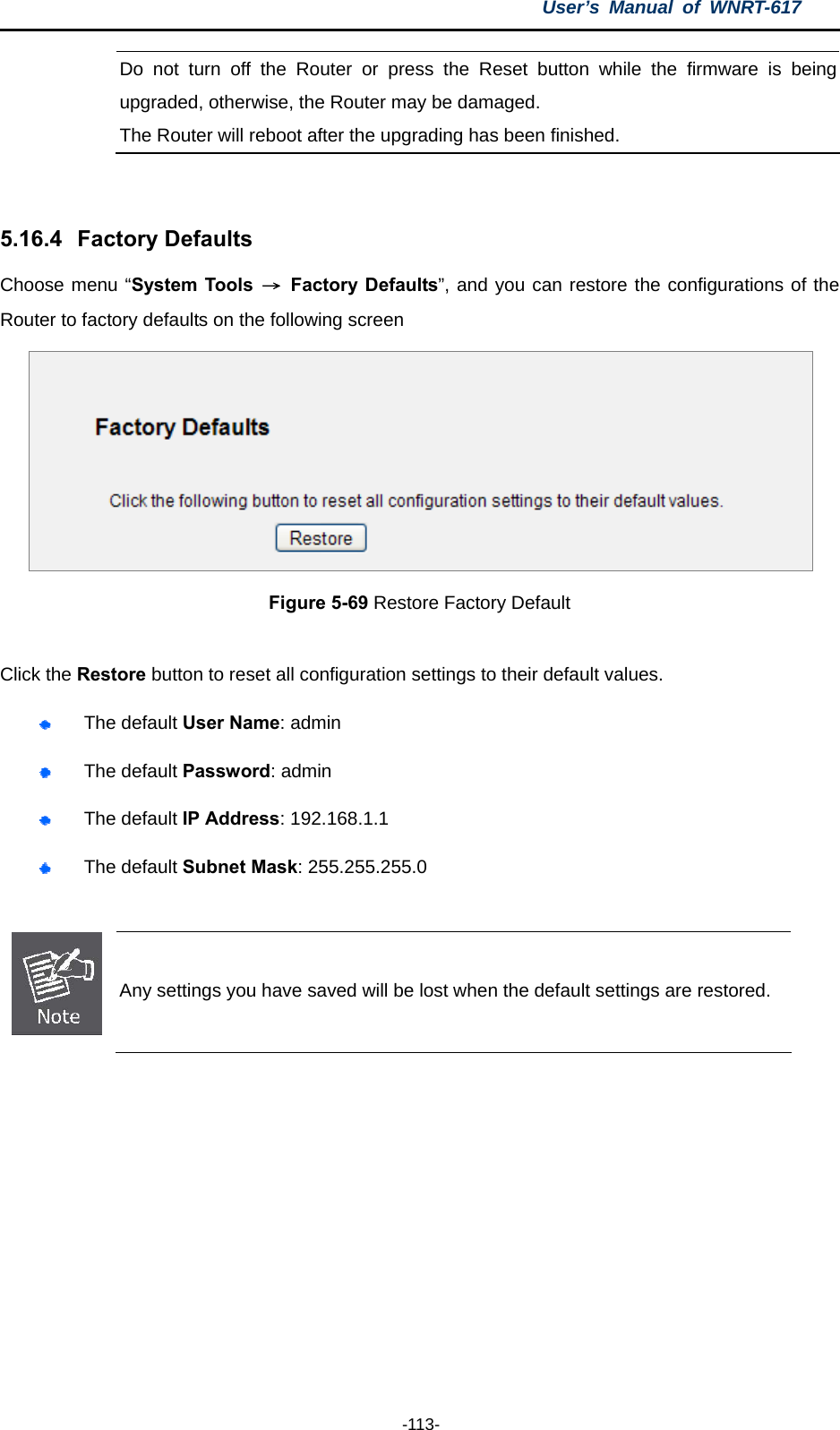 User’s Manual of WNRT-617  -113- Do not turn off the Router or press the Reset button while the firmware is being upgraded, otherwise, the Router may be damaged. The Router will reboot after the upgrading has been finished.  5.16.4   Factory Defaults Choose menu “System Tools  → Factory Defaults”, and you can restore the configurations of the Router to factory defaults on the following screen  Figure 5-69 Restore Factory Default  Click the Restore button to reset all configuration settings to their default values.    The default User Name: admin  The default Password: admin  The default IP Address: 192.168.1.1  The default Subnet Mask: 255.255.255.0   Any settings you have saved will be lost when the default settings are restored.   