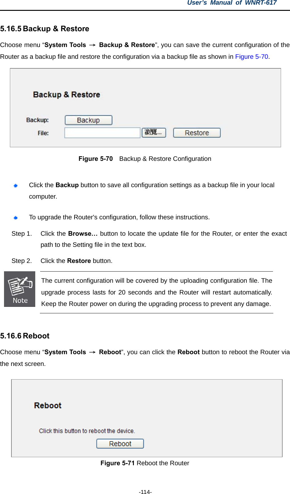 User’s Manual of WNRT-617  -114- 5.16.5 Backup &amp; Restore Choose menu “System Tools  →  Backup &amp; Restore”, you can save the current configuration of the Router as a backup file and restore the configuration via a backup file as shown in Figure 5-70.  Figure 5-70    Backup &amp; Restore Configuration   Click the Backup button to save all configuration settings as a backup file in your local computer.   To upgrade the Router&apos;s configuration, follow these instructions. Step 1.  Click the Browse… button to locate the update file for the Router, or enter the exact path to the Setting file in the text box. Step 2.  Click the Restore button.  The current configuration will be covered by the uploading configuration file. The upgrade process lasts for 20 seconds and the Router will restart automatically. Keep the Router power on during the upgrading process to prevent any damage.  5.16.6 Reboot Choose menu “System Tools  → Reboot”, you can click the Reboot button to reboot the Router via the next screen. Figure 5-71 Reboot the Router 