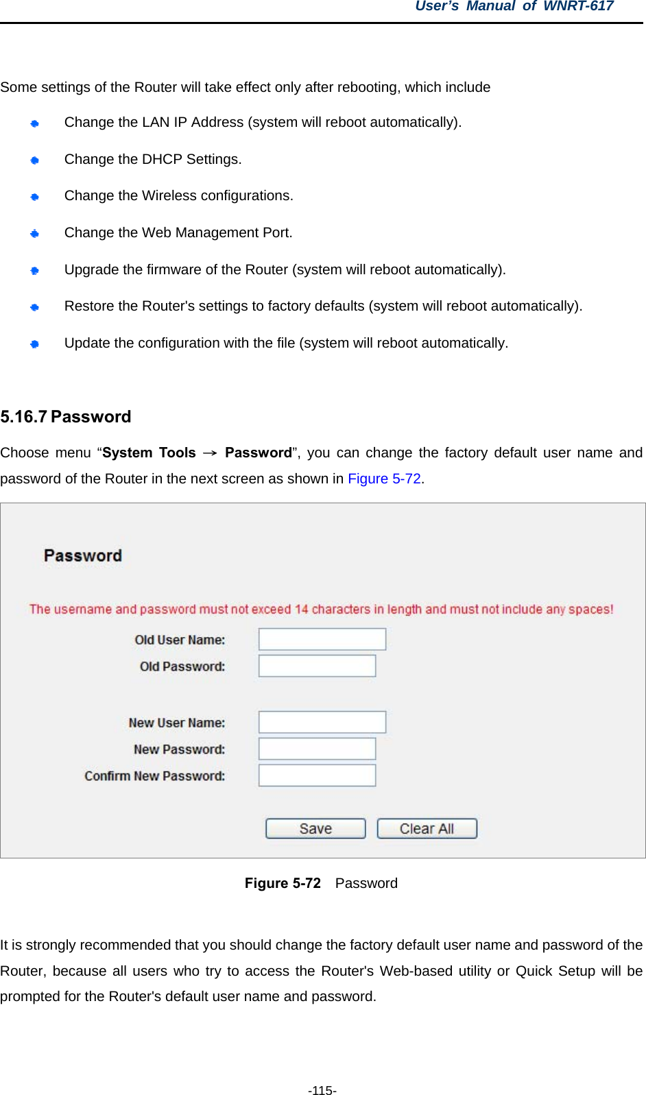 User’s Manual of WNRT-617  -115-  Some settings of the Router will take effect only after rebooting, which include  Change the LAN IP Address (system will reboot automatically).  Change the DHCP Settings.  Change the Wireless configurations.  Change the Web Management Port.  Upgrade the firmware of the Router (system will reboot automatically).  Restore the Router&apos;s settings to factory defaults (system will reboot automatically).  Update the configuration with the file (system will reboot automatically.  5.16.7 Password Choose menu “System Tools → Password”, you can change the factory default user name and password of the Router in the next screen as shown in Figure 5-72.  Figure 5-72  Password  It is strongly recommended that you should change the factory default user name and password of the Router, because all users who try to access the Router&apos;s Web-based utility or Quick Setup will be prompted for the Router&apos;s default user name and password. 