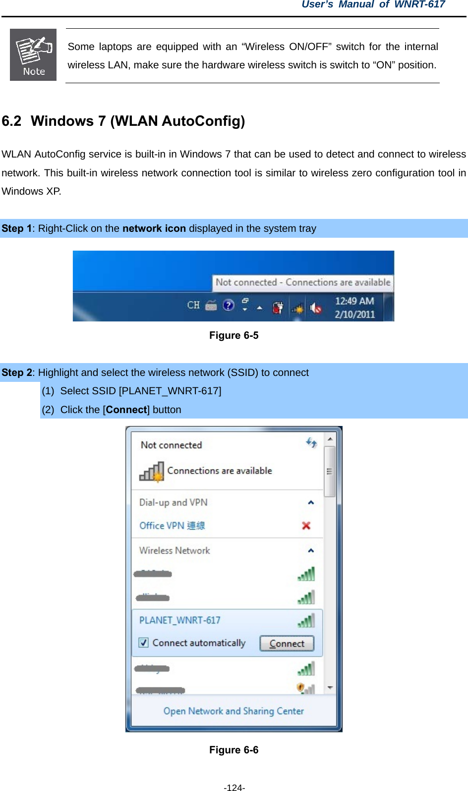 User’s Manual of WNRT-617  -124-  Some laptops are equipped with an “Wireless ON/OFF” switch for the internal wireless LAN, make sure the hardware wireless switch is switch to “ON” position. 6.2  Windows 7 (WLAN AutoConfig) WLAN AutoConfig service is built-in in Windows 7 that can be used to detect and connect to wireless network. This built-in wireless network connection tool is similar to wireless zero configuration tool in Windows XP.  Step 1: Right-Click on the network icon displayed in the system tray  Figure 6-5  Step 2: Highlight and select the wireless network (SSID) to connect (1)  Select SSID [PLANET_WNRT-617] (2)  Click the [Connect] button  Figure 6-6 