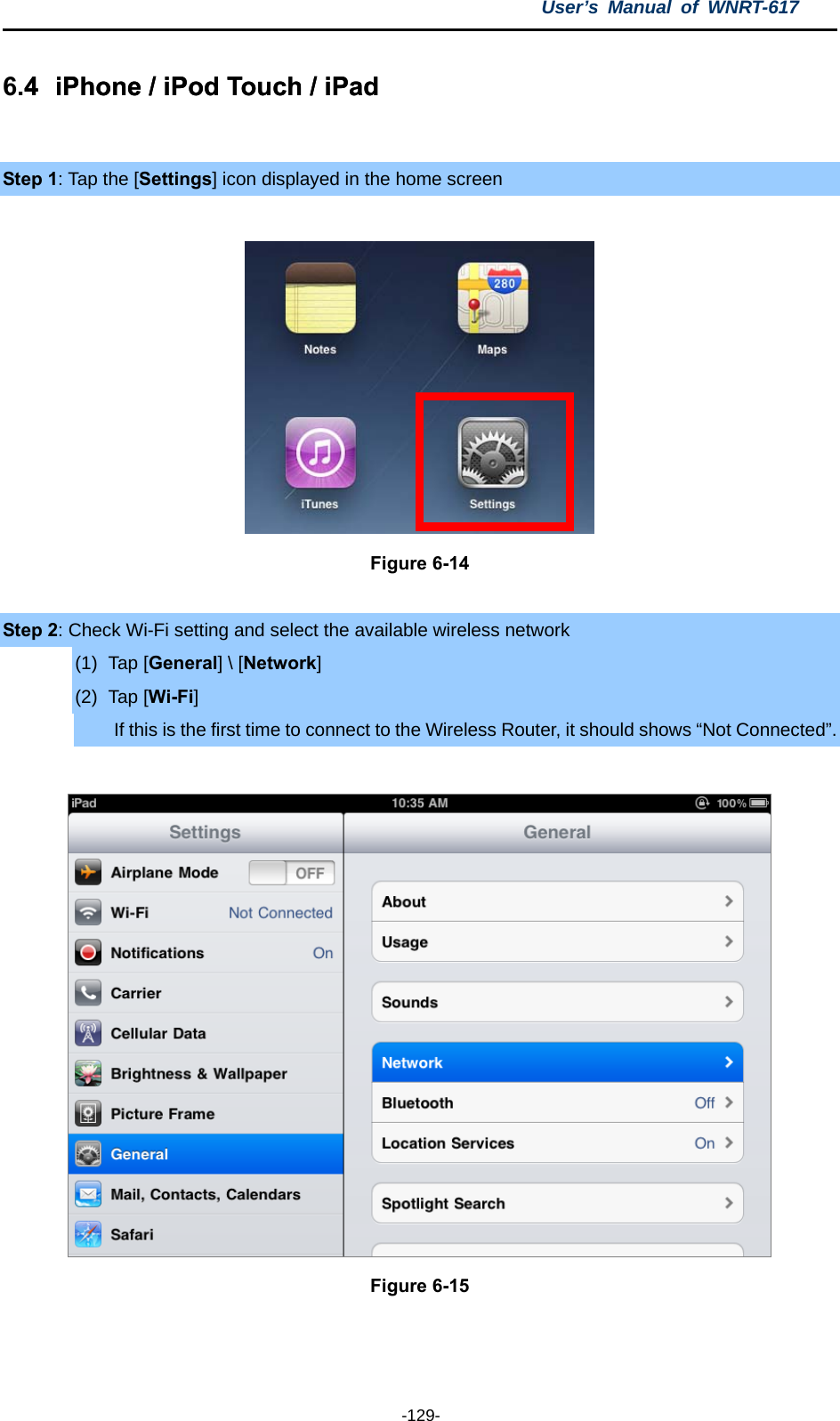 User’s Manual of WNRT-617  -129- 6.4  iPhone / iPod Touch / iPad .4  iPhone / iPod Touch / iPad   Step 1: Tap the [Settings] icon displayed in the home screen   Figure 6-14  Step 2: Check Wi-Fi setting and select the available wireless network (1) Tap [General] \ [Network] (2) Tap [Wi-Fi] If this is the first time to connect to the Wireless Router, it should shows “Not Connected”.   Figure 6-15   