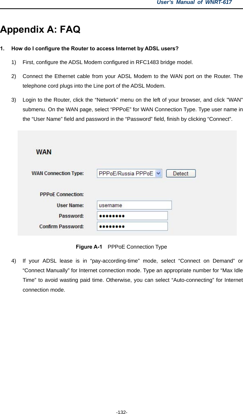 User’s Manual of WNRT-617  -132- Appendix A: FAQ 1.  How do I configure the Router to access Internet by ADSL users? 1)  First, configure the ADSL Modem configured in RFC1483 bridge model. 2)  Connect the Ethernet cable from your ADSL Modem to the WAN port on the Router. The telephone cord plugs into the Line port of the ADSL Modem. 3)  Login to the Router, click the “Network” menu on the left of your browser, and click &quot;WAN&quot; submenu. On the WAN page, select “PPPoE” for WAN Connection Type. Type user name in the “User Name” field and password in the “Password” field, finish by clicking “Connect”.  Figure A-1  PPPoE Connection Type 4)  If your ADSL lease is in “pay-according-time” mode, select “Connect on Demand” or “Connect Manually” for Internet connection mode. Type an appropriate number for “Max Idle Time” to avoid wasting paid time. Otherwise, you can select “Auto-connecting” for Internet connection mode. 