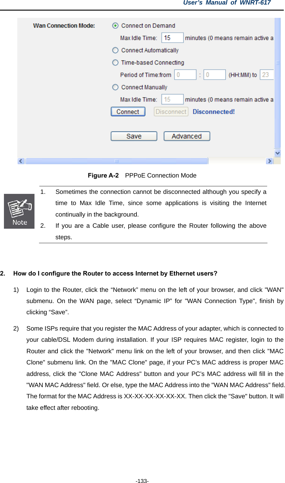 User’s Manual of WNRT-617  -133-  Figure A-2  PPPoE Connection Mode  1.  Sometimes the connection cannot be disconnected although you specify a time to Max Idle Time, since some applications is visiting the Internet continually in the background. 2.  If you are a Cable user, please configure the Router following the above steps.  2.  How do I configure the Router to access Internet by Ethernet users? 1)  Login to the Router, click the “Network” menu on the left of your browser, and click &quot;WAN&quot; submenu. On the WAN page, select “Dynamic IP” for &quot;WAN Connection Type&quot;, finish by clicking “Save”. 2)  Some ISPs require that you register the MAC Address of your adapter, which is connected to your cable/DSL Modem during installation. If your ISP requires MAC register, login to the Router and click the &quot;Network&quot; menu link on the left of your browser, and then click &quot;MAC Clone&quot; submenu link. On the &quot;MAC Clone&quot; page, if your PC’s MAC address is proper MAC address, click the &quot;Clone MAC Address&quot; button and your PC’s MAC address will fill in the &quot;WAN MAC Address&quot; field. Or else, type the MAC Address into the &quot;WAN MAC Address&quot; field. The format for the MAC Address is XX-XX-XX-XX-XX-XX. Then click the &quot;Save&quot; button. It will take effect after rebooting. 