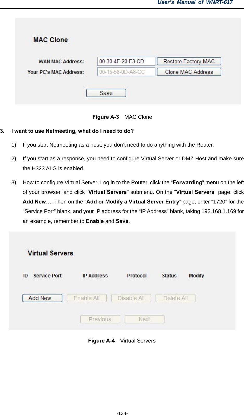 User’s Manual of WNRT-617  -134-  Figure A-3  MAC Clone 3.  I want to use Netmeeting, what do I need to do? 1)  If you start Netmeeting as a host, you don’t need to do anything with the Router. 2)  If you start as a response, you need to configure Virtual Server or DMZ Host and make sure the H323 ALG is enabled. 3)  How to configure Virtual Server: Log in to the Router, click the “Forwarding” menu on the left of your browser, and click &quot;Virtual Servers&quot; submenu. On the &quot;Virtual Servers&quot; page, click Add New…. Then on the “Add or Modify a Virtual Server Entry” page, enter “1720” for the “Service Port” blank, and your IP address for the “IP Address” blank, taking 192.168.1.169 for an example, remember to Enable and Save.   Figure A-4  Virtual Servers  