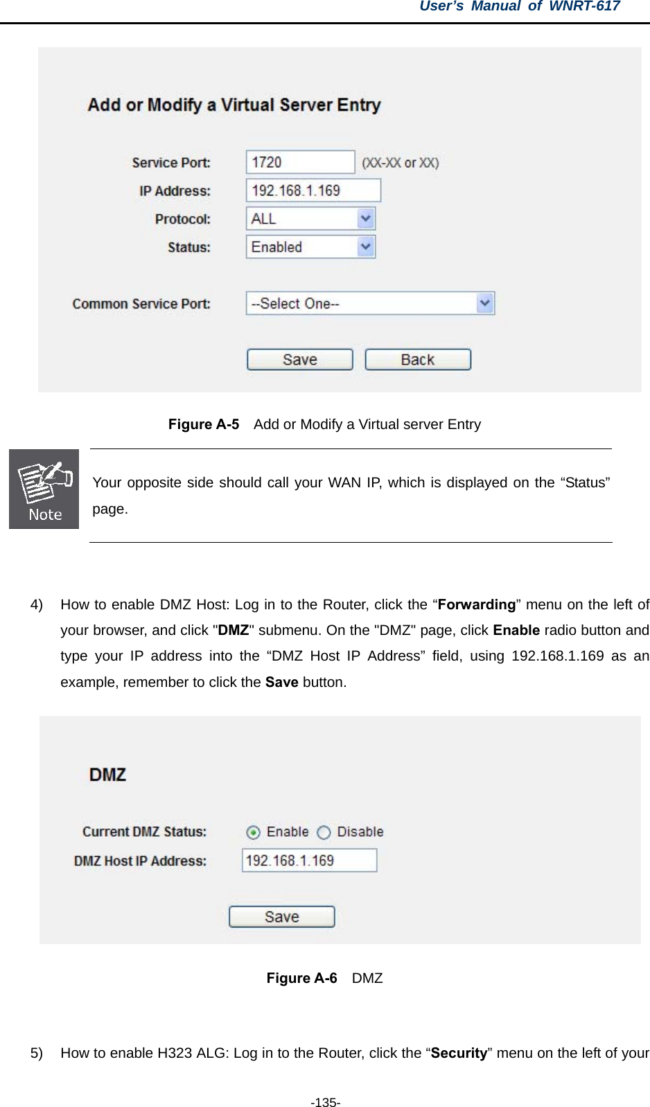 User’s Manual of WNRT-617  -135-  Figure A-5    Add or Modify a Virtual server Entry  Your opposite side should call your WAN IP, which is displayed on the “Status” page.  4)  How to enable DMZ Host: Log in to the Router, click the “Forwarding” menu on the left of your browser, and click &quot;DMZ&quot; submenu. On the &quot;DMZ&quot; page, click Enable radio button and type your IP address into the “DMZ Host IP Address” field, using 192.168.1.169 as an example, remember to click the Save button.    Figure A-6  DMZ  5)  How to enable H323 ALG: Log in to the Router, click the “Security” menu on the left of your 