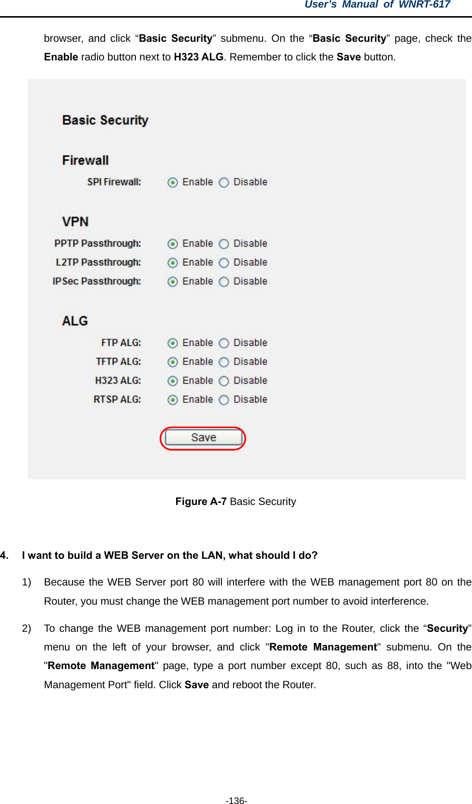 User’s Manual of WNRT-617  -136- browser, and click “Basic Security” submenu. On the “Basic Security” page, check the Enable radio button next to H323 ALG. Remember to click the Save button.  Figure A-7 Basic Security  4.  I want to build a WEB Server on the LAN, what should I do? 1)  Because the WEB Server port 80 will interfere with the WEB management port 80 on the Router, you must change the WEB management port number to avoid interference. 2)  To change the WEB management port number: Log in to the Router, click the “Security” menu on the left of your browser, and click &quot;Remote Management&quot; submenu. On the &quot;Remote Management&quot; page, type a port number except 80, such as 88, into the &quot;Web Management Port&quot; field. Click Save and reboot the Router. 