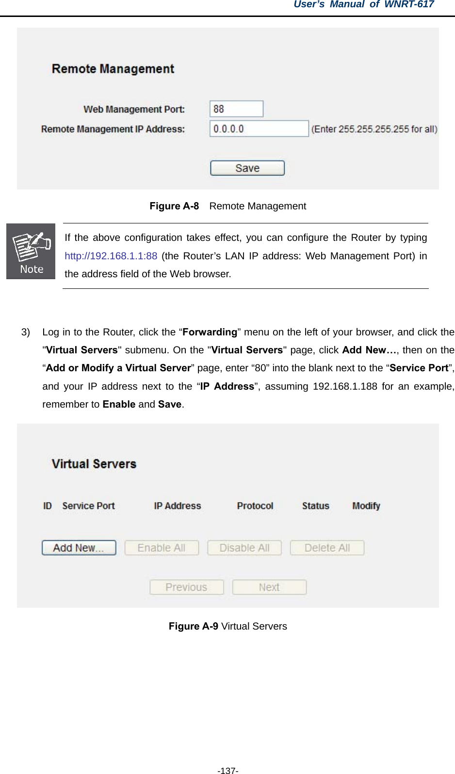 User’s Manual of WNRT-617  -137-  Figure A-8  Remote Management  If the above configuration takes effect, you can configure the Router by typing http://192.168.1.1:88 (the Router’s LAN IP address: Web Management Port) in the address field of the Web browser.  3)  Log in to the Router, click the “Forwarding” menu on the left of your browser, and click the &quot;Virtual Servers&quot; submenu. On the &quot;Virtual Servers&quot; page, click Add New…, then on the “Add or Modify a Virtual Server” page, enter “80” into the blank next to the “Service Port”, and your IP address next to the “IP Address”, assuming 192.168.1.188 for an example, remember to Enable and Save.  Figure A-9 Virtual Servers 