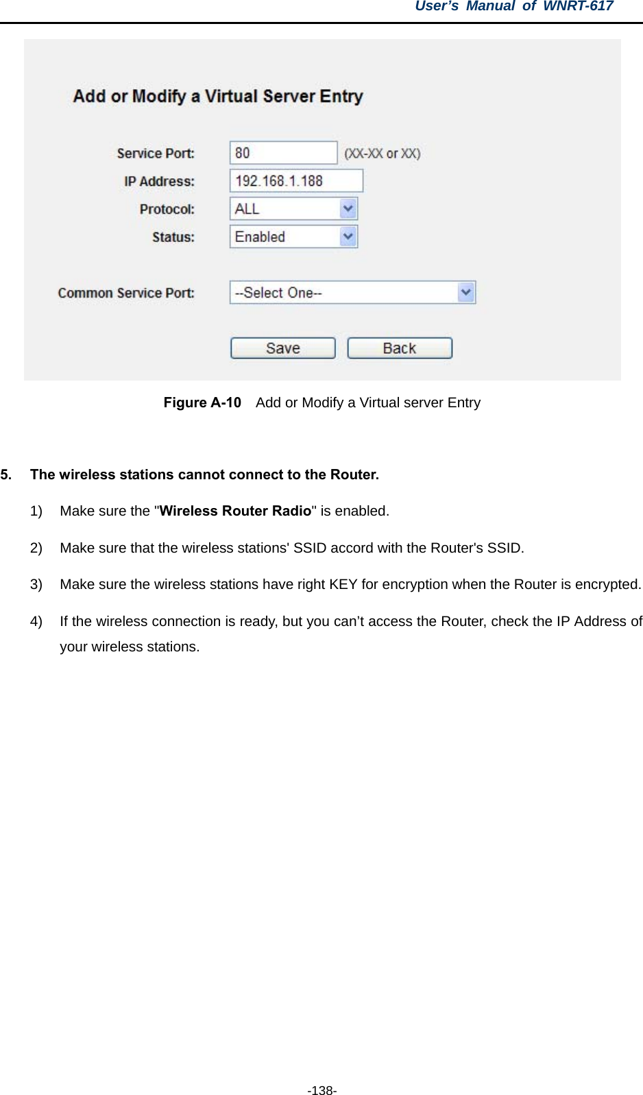 User’s Manual of WNRT-617  -138-  Figure A-10    Add or Modify a Virtual server Entry  5.  The wireless stations cannot connect to the Router. 1)  Make sure the &quot;Wireless Router Radio&quot; is enabled. 2)  Make sure that the wireless stations&apos; SSID accord with the Router&apos;s SSID. 3)  Make sure the wireless stations have right KEY for encryption when the Router is encrypted. 4)  If the wireless connection is ready, but you can’t access the Router, check the IP Address of your wireless stations.  