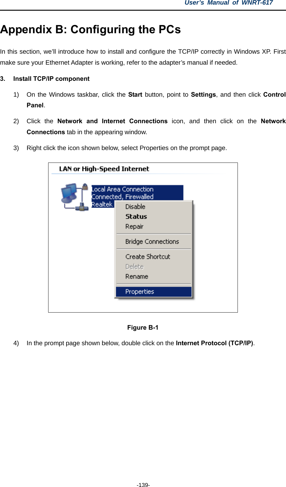 User’s Manual of WNRT-617  -139- Appendix B: Configuring the PCs In this section, we’ll introduce how to install and configure the TCP/IP correctly in Windows XP. First make sure your Ethernet Adapter is working, refer to the adapter’s manual if needed. 3.  Install TCP/IP component 1)  On the Windows taskbar, click the Start button, point to Settings, and then click Control Panel. 2) Click the Network and Internet Connections icon, and then click on the Network Connections tab in the appearing window. 3)  Right click the icon shown below, select Properties on the prompt page.  Figure B-1 4)  In the prompt page shown below, double click on the Internet Protocol (TCP/IP). 