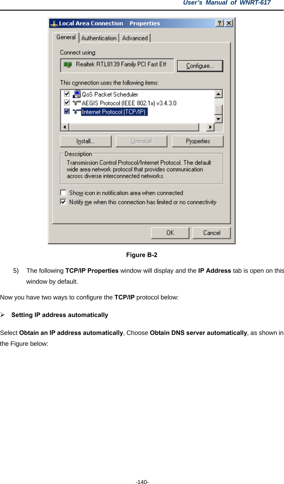 User’s Manual of WNRT-617  -140-  Figure B-2 5) The following TCP/IP Properties window will display and the IP Address tab is open on this window by default. Now you have two ways to configure the TCP/IP protocol below: ¾ Setting IP address automatically Select Obtain an IP address automatically, Choose Obtain DNS server automatically, as shown in the Figure below: 