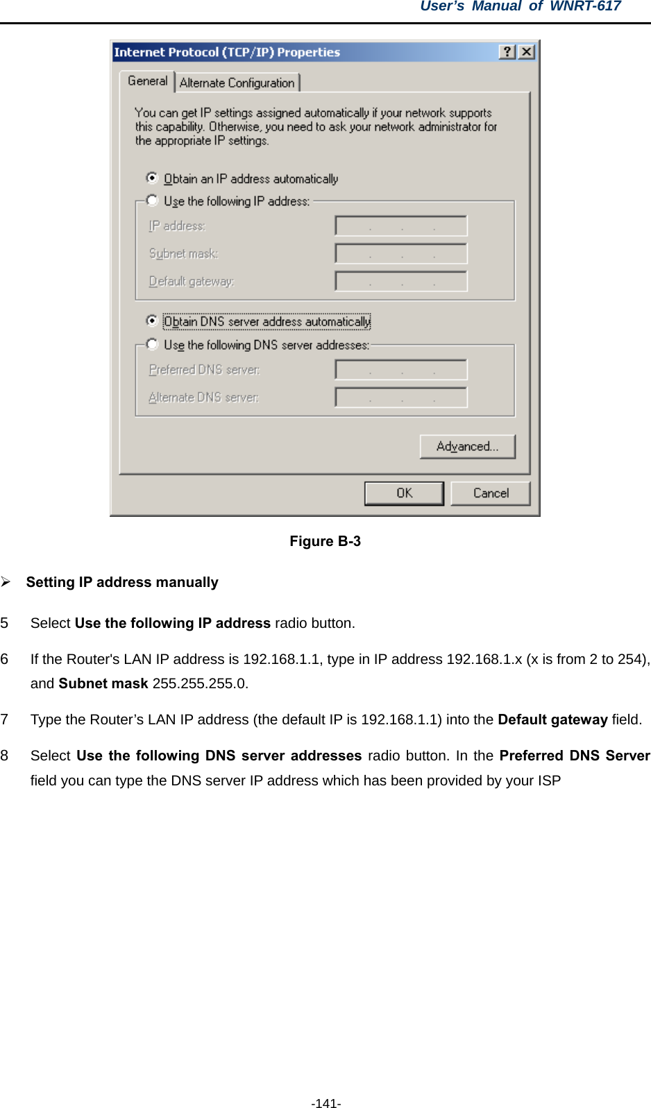 User’s Manual of WNRT-617  -141-  Figure B-3 ¾ Setting IP address manually 5  Select Use the following IP address radio button.   6  If the Router&apos;s LAN IP address is 192.168.1.1, type in IP address 192.168.1.x (x is from 2 to 254), and Subnet mask 255.255.255.0. 7  Type the Router’s LAN IP address (the default IP is 192.168.1.1) into the Default gateway field. 8  Select Use the following DNS server addresses radio button. In the Preferred DNS Server field you can type the DNS server IP address which has been provided by your ISP 