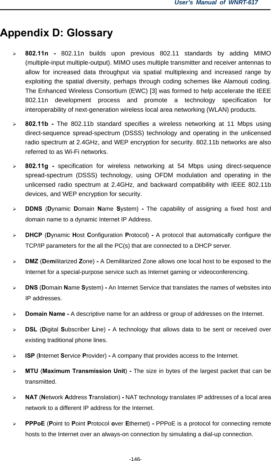 User’s Manual of WNRT-617  -146- Appendix D: Glossary ¾ 802.11n - 802.11n builds upon previous 802.11 standards by adding MIMO (multiple-input multiple-output). MIMO uses multiple transmitter and receiver antennas to allow for increased data throughput via spatial multiplexing and increased range by exploiting the spatial diversity, perhaps through coding schemes like Alamouti coding. The Enhanced Wireless Consortium (EWC) [3] was formed to help accelerate the IEEE 802.11n development process and promote a technology specification for interoperability of next-generation wireless local area networking (WLAN) products. ¾ 802.11b - The 802.11b standard specifies a wireless networking at 11 Mbps using direct-sequence spread-spectrum (DSSS) technology and operating in the unlicensed radio spectrum at 2.4GHz, and WEP encryption for security. 802.11b networks are also referred to as Wi-Fi networks. ¾ 802.11g - specification for wireless networking at 54 Mbps using direct-sequence spread-spectrum (DSSS) technology, using OFDM modulation and operating in the unlicensed radio spectrum at 2.4GHz, and backward compatibility with IEEE 802.11b devices, and WEP encryption for security. ¾ DDNS  (Dynamic  Domain  Name  System) - The capability of assigning a fixed host and domain name to a dynamic Internet IP Address.   ¾ DHCP (Dynamic Host Configuration Protocol) - A protocol that automatically configure the TCP/IP parameters for the all the PC(s) that are connected to a DHCP server. ¾ DMZ (Demilitarized Zone) - A Demilitarized Zone allows one local host to be exposed to the Internet for a special-purpose service such as Internet gaming or videoconferencing. ¾ DNS (Domain Name System) - An Internet Service that translates the names of websites into IP addresses. ¾ Domain Name - A descriptive name for an address or group of addresses on the Internet.   ¾ DSL  (Digital Subscriber Line) - A technology that allows data to be sent or received over existing traditional phone lines. ¾ ISP (Internet Service Provider) - A company that provides access to the Internet. ¾ MTU (Maximum Transmission Unit) - The size in bytes of the largest packet that can be transmitted. ¾ NAT (Network Address Translation) - NAT technology translates IP addresses of a local area network to a different IP address for the Internet. ¾ PPPoE (Point to Point Protocol over Ethernet) - PPPoE is a protocol for connecting remote hosts to the Internet over an always-on connection by simulating a dial-up connection. 