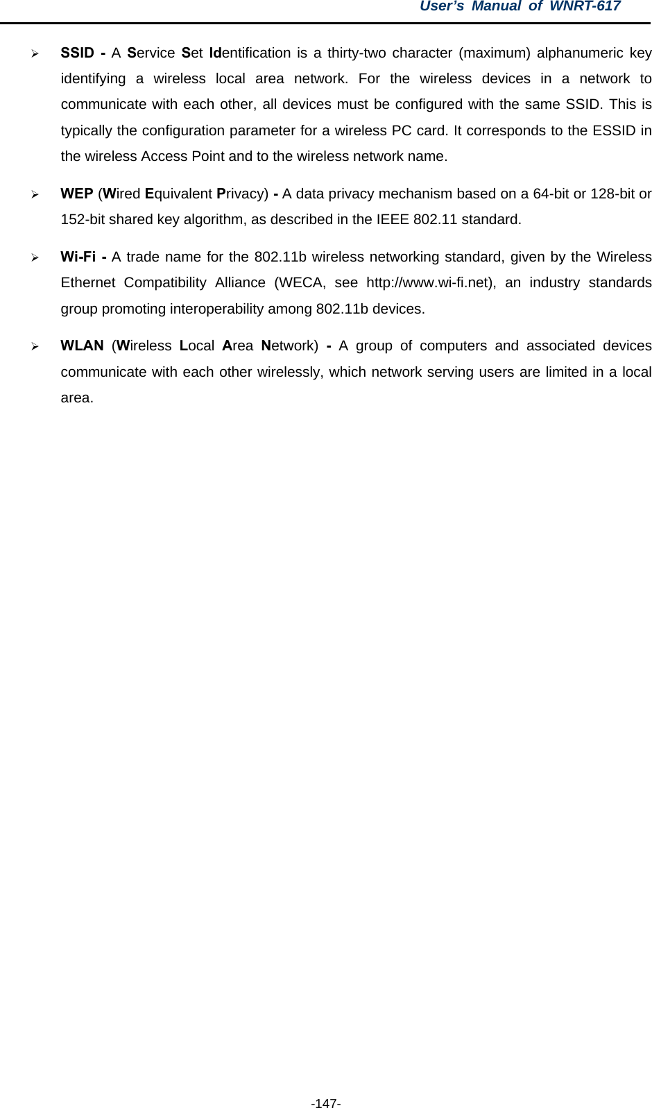 User’s Manual of WNRT-617  -147- ¾ SSID - A Service Set Identification is a thirty-two character (maximum) alphanumeric key identifying a wireless local area network. For the wireless devices in a network to communicate with each other, all devices must be configured with the same SSID. This is typically the configuration parameter for a wireless PC card. It corresponds to the ESSID in the wireless Access Point and to the wireless network name.   ¾ WEP (Wired Equivalent Privacy) - A data privacy mechanism based on a 64-bit or 128-bit or 152-bit shared key algorithm, as described in the IEEE 802.11 standard.   ¾ Wi-Fi - A trade name for the 802.11b wireless networking standard, given by the Wireless Ethernet Compatibility Alliance (WECA, see http://www.wi-fi.net), an industry standards group promoting interoperability among 802.11b devices. ¾ WLAN  (Wireless  Local  Area  Network)  - A group of computers and associated devices communicate with each other wirelessly, which network serving users are limited in a local area. 