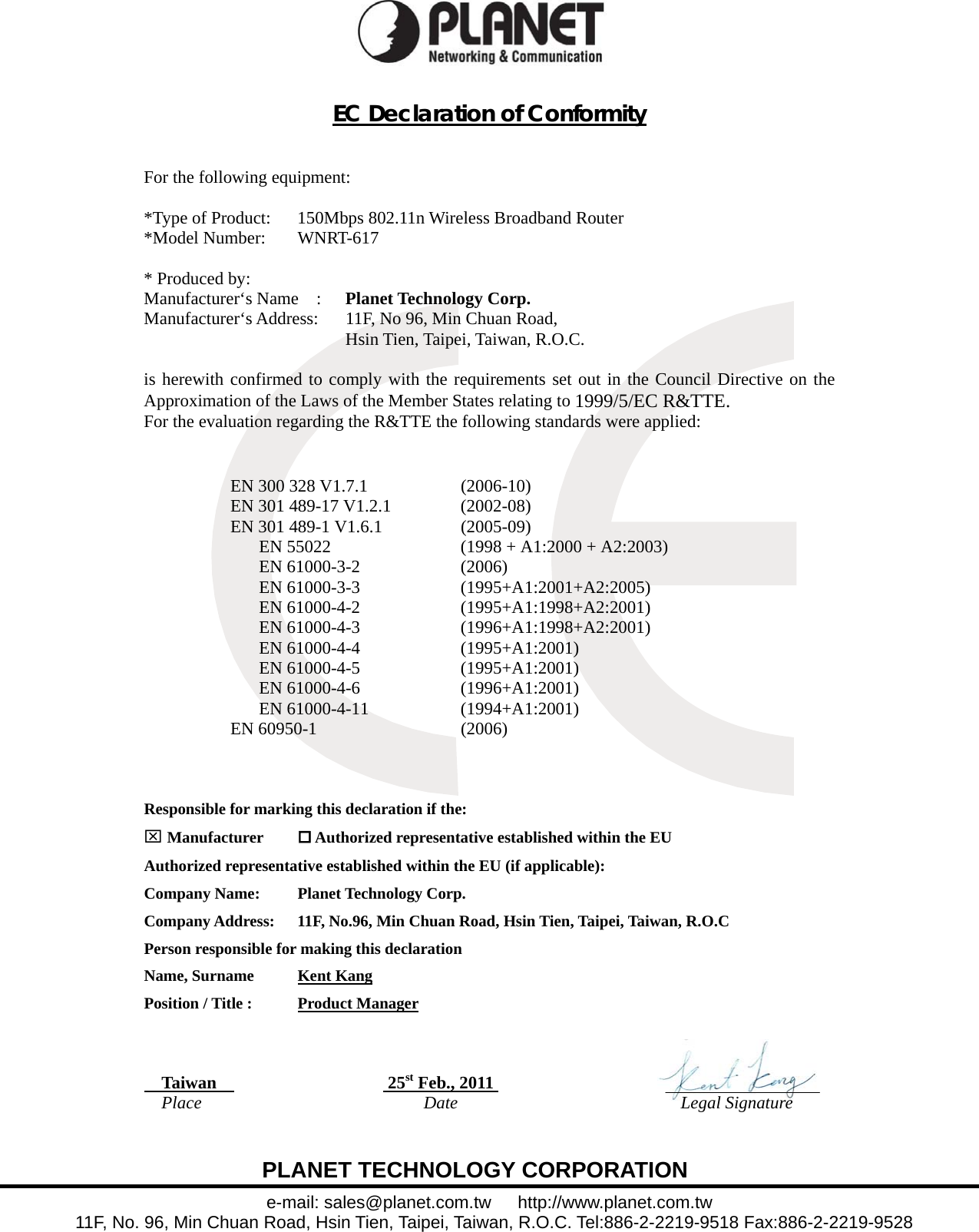  EC Declaration of Conformity   For the following equipment:  *Type of Product:      150Mbps 802.11n Wireless Broadband Router *Model Number:      WNRT-617  * Produced by:  Manufacturer‘s Name  :   Planet Technology Corp. Manufacturer‘s Address:      11F, No 96, Min Chuan Road,   Hsin Tien, Taipei, Taiwan, R.O.C.  is herewith confirmed to comply with the requirements set out in the Council Directive on the Approximation of the Laws of the Member States relating to 1999/5/EC R&amp;TTE.  For the evaluation regarding the R&amp;TTE the following standards were applied:    EN 300 328 V1.7.1  (2006-10) EN 301 489-17 V1.2.1  (2002-08) EN 301 489-1 V1.6.1  (2005-09) EN 55022  (1998 + A1:2000 + A2:2003) EN 61000-3-2  (2006) EN 61000-3-3  (1995+A1:2001+A2:2005) EN 61000-4-2  (1995+A1:1998+A2:2001) EN 61000-4-3  (1996+A1:1998+A2:2001) EN 61000-4-4  (1995+A1:2001) EN 61000-4-5  (1995+A1:2001) EN 61000-4-6  (1996+A1:2001) EN 61000-4-11  (1994+A1:2001) EN 60950-1  (2006)     Responsible for marking this declaration if the: ⌧ Manufacturer   Authorized representative established within the EU Authorized representative established within the EU (if applicable): Company Name:    Planet Technology Corp. Company Address:  11F, No.96, Min Chuan Road, Hsin Tien, Taipei, Taiwan, R.O.C Person responsible for making this declaration Name, Surname      Kent Kang Position / Title :      Product Manager     Taiwan    25st Feb., 2011                     Place  Date   Legal Signature       PLANET TECHNOLOGY CORPORATION e-mail: sales@planet.com.tw   http://www.planet.com.tw 11F, No. 96, Min Chuan Road, Hsin Tien, Taipei, Taiwan, R.O.C. Tel:886-2-2219-9518 Fax:886-2-2219-9528  