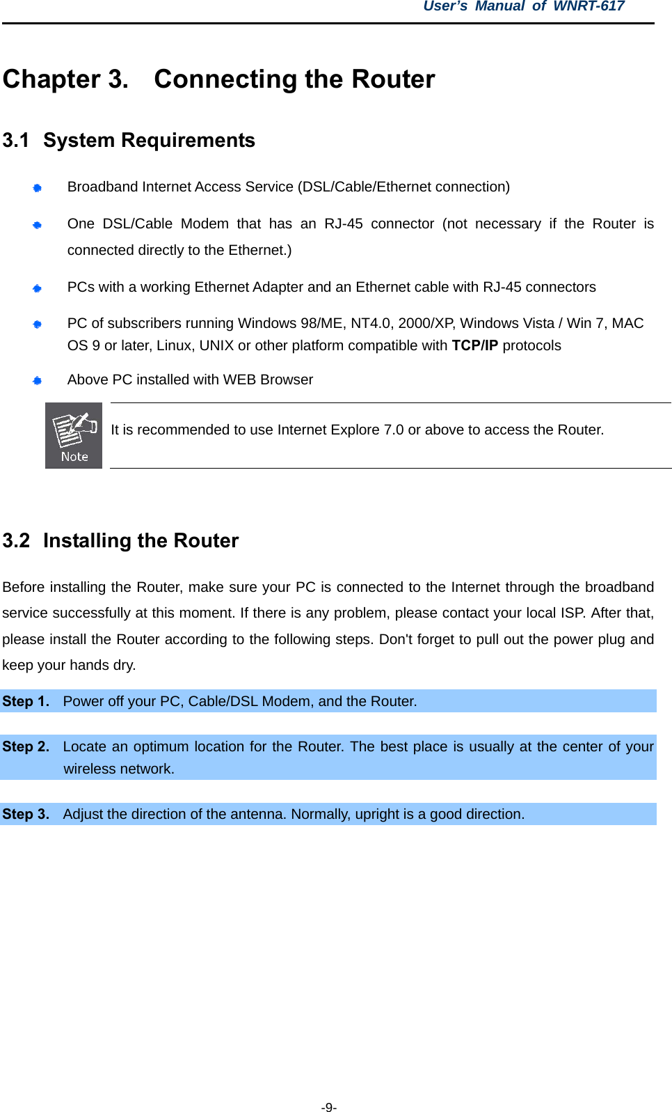 User’s Manual of WNRT-617  -9- Chapter 3.  Connecting the Router 3.1  System Requirements  Broadband Internet Access Service (DSL/Cable/Ethernet connection)  One DSL/Cable Modem that has an RJ-45 connector (not necessary if the Router is connected directly to the Ethernet.)  PCs with a working Ethernet Adapter and an Ethernet cable with RJ-45 connectors    PC of subscribers running Windows 98/ME, NT4.0, 2000/XP, Windows Vista / Win 7, MAC OS 9 or later, Linux, UNIX or other platform compatible with TCP/IP protocols  Above PC installed with WEB Browser  It is recommended to use Internet Explore 7.0 or above to access the Router.  3.2  Installing the Router Before installing the Router, make sure your PC is connected to the Internet through the broadband service successfully at this moment. If there is any problem, please contact your local ISP. After that, please install the Router according to the following steps. Don&apos;t forget to pull out the power plug and keep your hands dry. Step 1.  Power off your PC, Cable/DSL Modem, and the Router.    Step 2.  Locate an optimum location for the Router. The best place is usually at the center of your wireless network.  Step 3.  Adjust the direction of the antenna. Normally, upright is a good direction. 