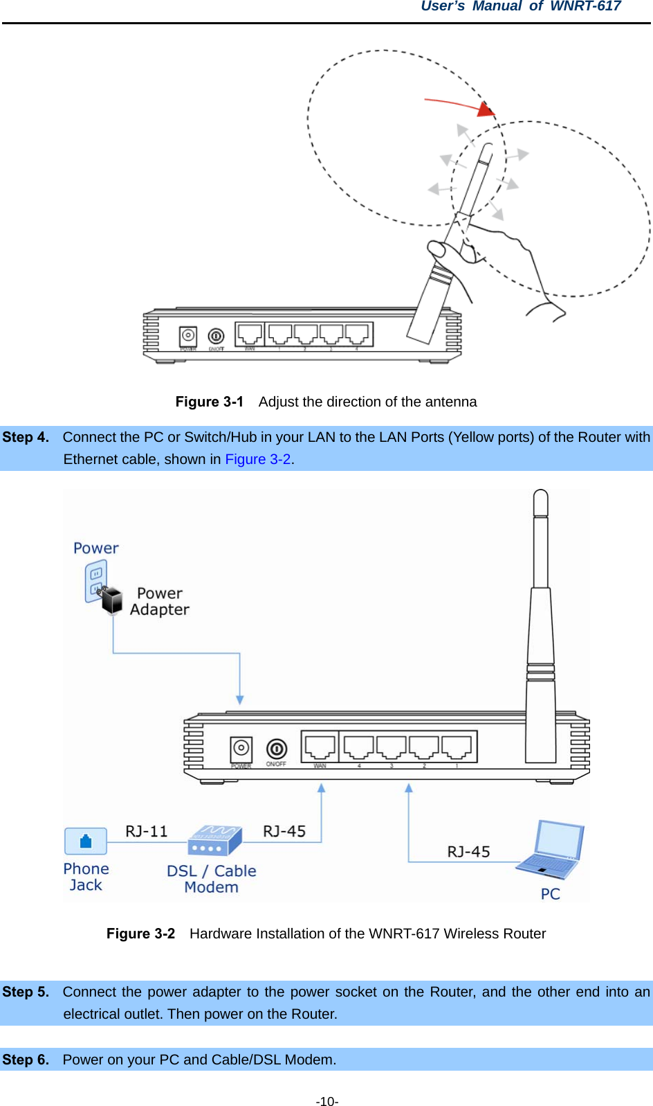 User’s Manual of WNRT-617  -10-  Figure 3-1    Adjust the direction of the antenna Step 4.  Connect the PC or Switch/Hub in your LAN to the LAN Ports (Yellow ports) of the Router with Ethernet cable, shown in Figure 3-2.   Figure 3-2    Hardware Installation of the WNRT-617 Wireless Router  Step 5.  Connect the power adapter to the power socket on the Router, and the other end into an electrical outlet. Then power on the Router.  Step 6.  Power on your PC and Cable/DSL Modem. 