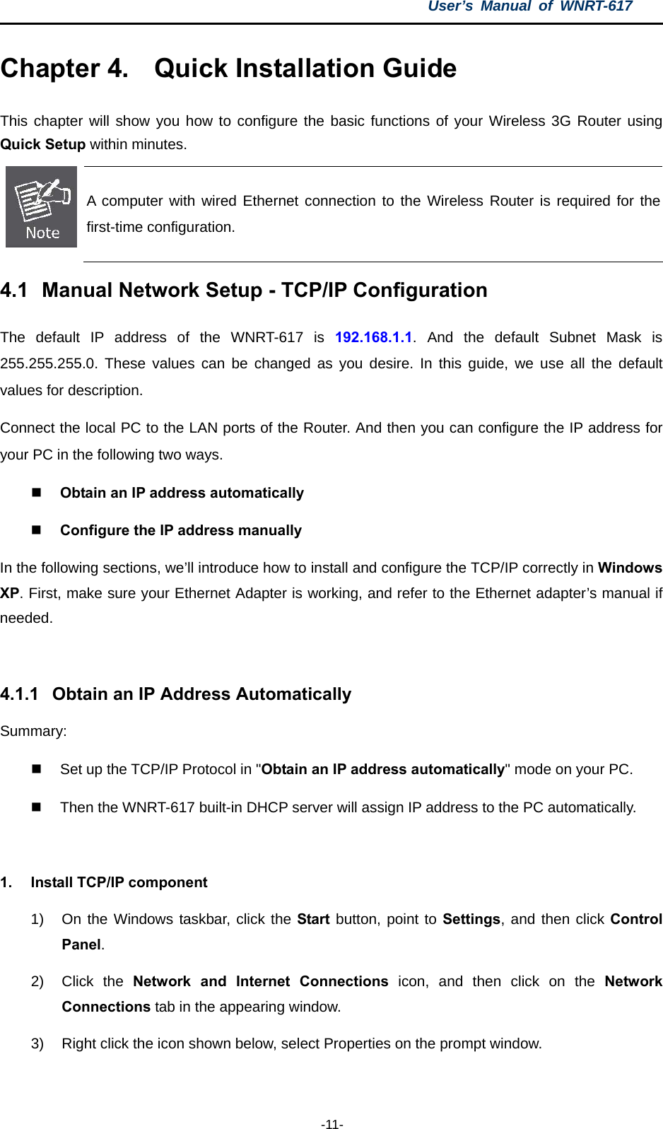 User’s Manual of WNRT-617  -11- Chapter 4.  Quick Installation Guide This chapter will show you how to configure the basic functions of your Wireless 3G Router using Quick Setup within minutes.  A computer with wired Ethernet connection to the Wireless Router is required for the first-time configuration. 4.1  Manual Network Setup - TCP/IP Configuration The default IP address of the WNRT-617 is 192.168.1.1. And the default Subnet Mask is 255.255.255.0. These values can be changed as you desire. In this guide, we use all the default values for description. Connect the local PC to the LAN ports of the Router. And then you can configure the IP address for your PC in the following two ways.  Obtain an IP address automatically    Configure the IP address manually In the following sections, we’ll introduce how to install and configure the TCP/IP correctly in Windows XP. First, make sure your Ethernet Adapter is working, and refer to the Ethernet adapter’s manual if needed.  4.1.1  Obtain an IP Address Automatically Summary:    Set up the TCP/IP Protocol in &quot;Obtain an IP address automatically&quot; mode on your PC.   Then the WNRT-617 built-in DHCP server will assign IP address to the PC automatically.  1.  Install TCP/IP component 1)  On the Windows taskbar, click the Start button, point to Settings, and then click Control Panel. 2) Click the Network and Internet Connections icon, and then click on the Network Connections tab in the appearing window. 3)  Right click the icon shown below, select Properties on the prompt window. 