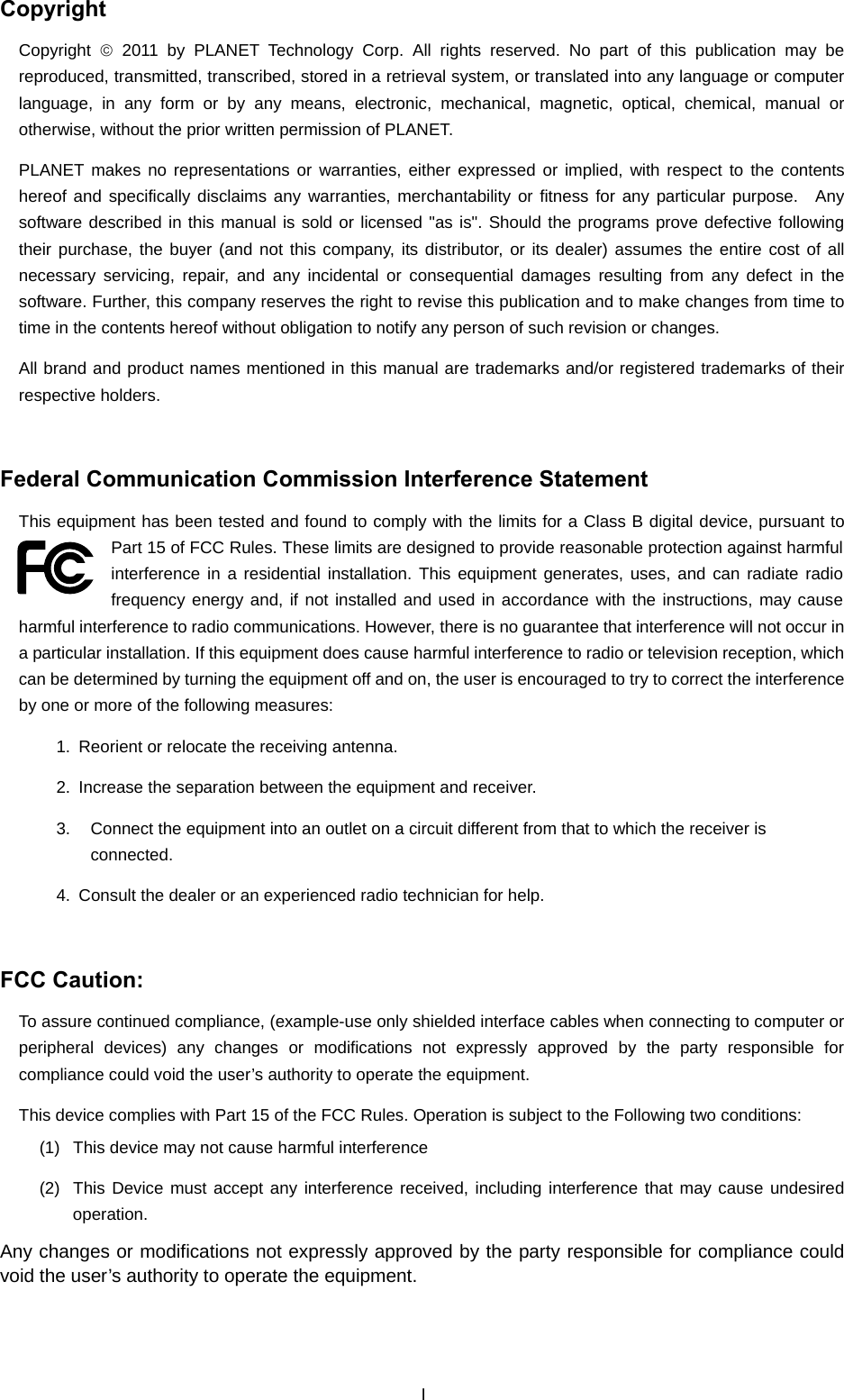  Copyright Copyright  © 2011 by PLANET Technology Corp. All rights reserved. No part of this publication may be reproduced, transmitted, transcribed, stored in a retrieval system, or translated into any language or computer language, in any form or by any means, electronic, mechanical, magnetic, optical, chemical, manual or otherwise, without the prior written permission of PLANET. PLANET makes no representations or warranties, either expressed or implied, with respect to the contents hereof and specifically disclaims any warranties, merchantability or fitness for any particular purpose.  Any software described in this manual is sold or licensed &quot;as is&quot;. Should the programs prove defective following their purchase, the buyer (and not this company, its distributor, or its dealer) assumes the entire cost of all necessary servicing, repair, and any incidental or consequential damages resulting from any defect in the software. Further, this company reserves the right to revise this publication and to make changes from time to time in the contents hereof without obligation to notify any person of such revision or changes. All brand and product names mentioned in this manual are trademarks and/or registered trademarks of their respective holders.  Federal Communication Commission Interference Statement This equipment has been tested and found to comply with the limits for a Class B digital device, pursuant to Part 15 of FCC Rules. These limits are designed to provide reasonable protection against harmful interference in a residential installation. This equipment generates, uses, and can radiate radio frequency energy and, if not installed and used in accordance with the instructions, may cause harmful interference to radio communications. However, there is no guarantee that interference will not occur in a particular installation. If this equipment does cause harmful interference to radio or television reception, which can be determined by turning the equipment off and on, the user is encouraged to try to correct the interference by one or more of the following measures:     1.  Reorient or relocate the receiving antenna. 2.  Increase the separation between the equipment and receiver. 3.  Connect the equipment into an outlet on a circuit different from that to which the receiver is connected. 4.  Consult the dealer or an experienced radio technician for help.  FCC Caution:   To assure continued compliance, (example-use only shielded interface cables when connecting to computer or peripheral devices) any changes or modifications not expressly approved by the party responsible for compliance could void the user’s authority to operate the equipment. This device complies with Part 15 of the FCC Rules. Operation is subject to the Following two conditions:   (1)  This device may not cause harmful interference (2)  This Device must accept any interference received, including interference that may cause undesired operation. Any changes or modifications not expressly approved by the party responsible for compliance could void the user’s authority to operate the equipment. I 