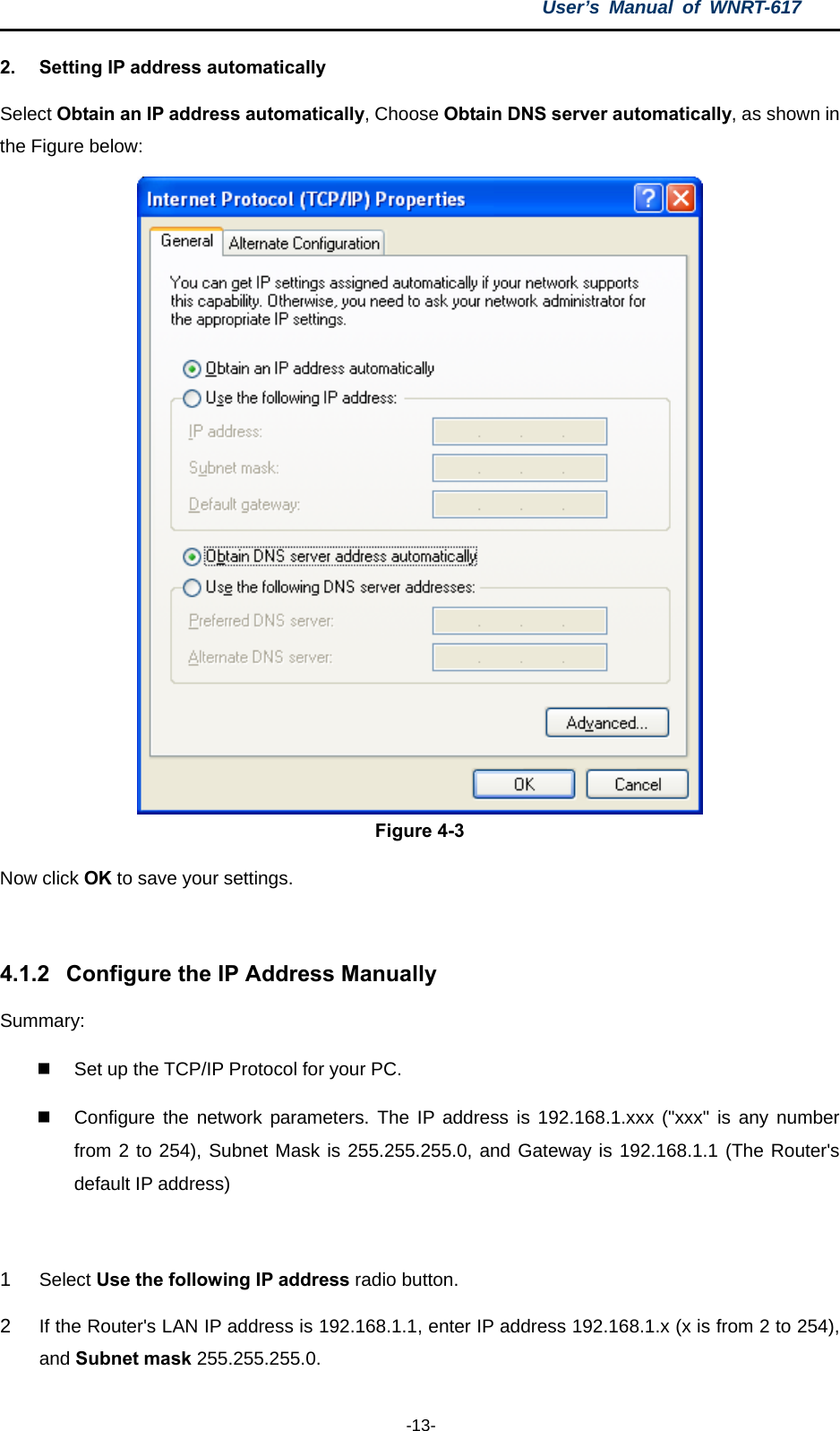 User’s Manual of WNRT-617  -13- 2.  Setting IP address automatically Select Obtain an IP address automatically, Choose Obtain DNS server automatically, as shown in the Figure below:  Figure 4-3 Now click OK to save your settings.  4.1.2  Configure the IP Address Manually Summary:    Set up the TCP/IP Protocol for your PC.   Configure the network parameters. The IP address is 192.168.1.xxx (&quot;xxx&quot; is any number from 2 to 254), Subnet Mask is 255.255.255.0, and Gateway is 192.168.1.1 (The Router&apos;s default IP address)  1  Select Use the following IP address radio button.   2  If the Router&apos;s LAN IP address is 192.168.1.1, enter IP address 192.168.1.x (x is from 2 to 254), and Subnet mask 255.255.255.0. 