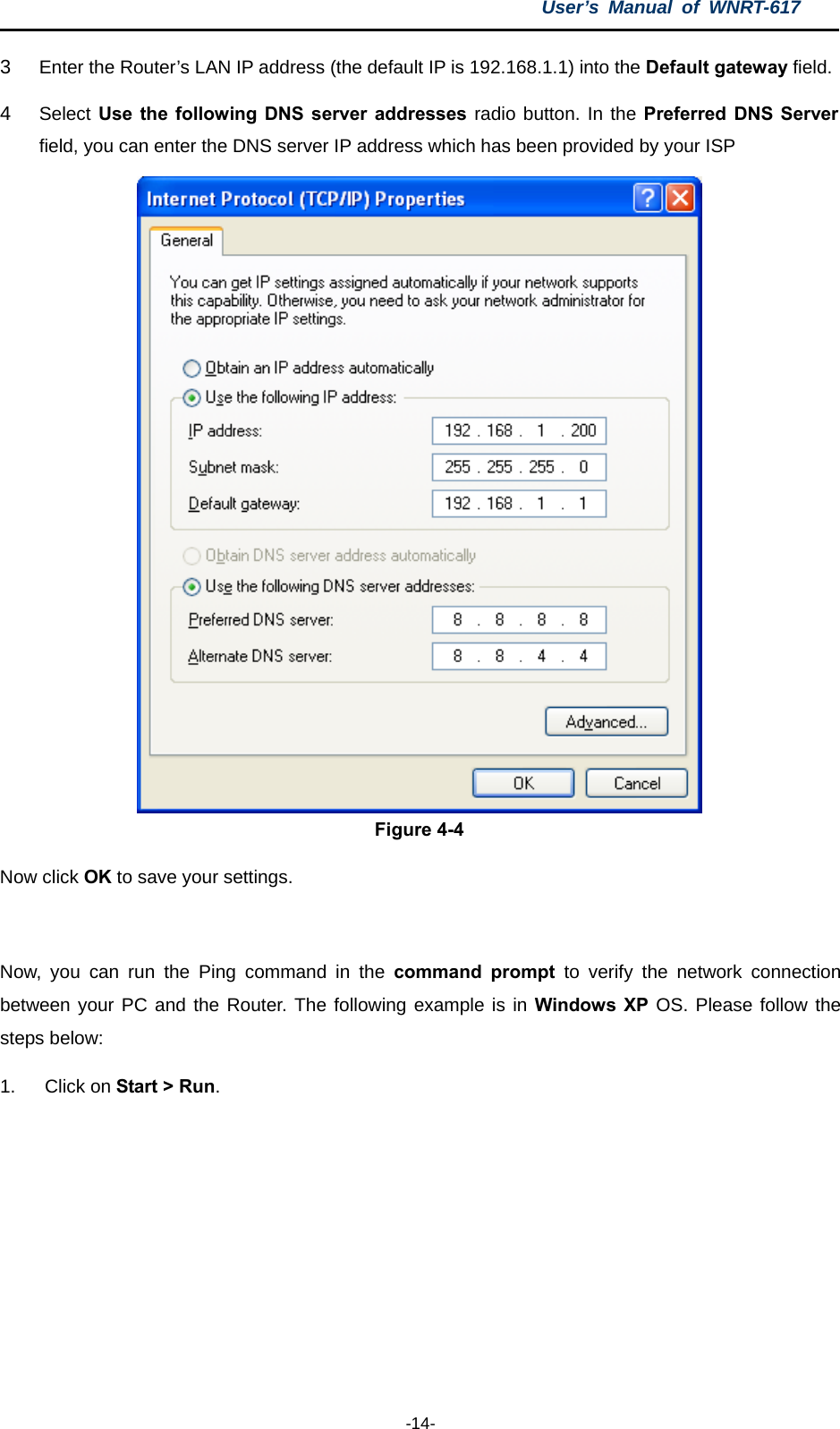 User’s Manual of WNRT-617  -14- 3  Enter the Router’s LAN IP address (the default IP is 192.168.1.1) into the Default gateway field. 4  Select Use the following DNS server addresses radio button. In the Preferred DNS Server field, you can enter the DNS server IP address which has been provided by your ISP  Figure 4-4 Now click OK to save your settings.  Now, you can run the Ping command in the command prompt to verify the network connection between your PC and the Router. The following example is in Windows XP OS. Please follow the steps below: 1. Click on Start &gt; Run.  