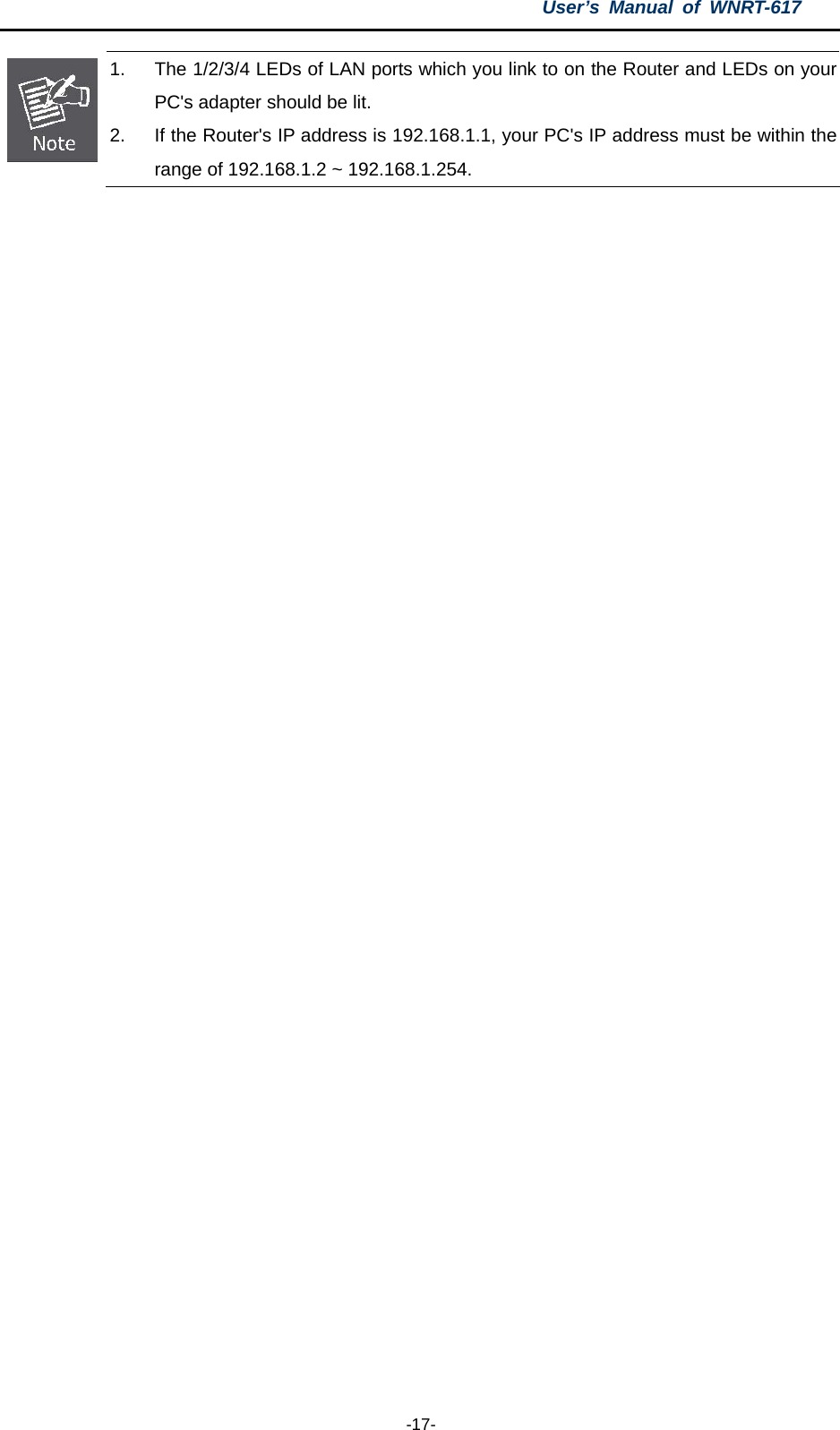 User’s Manual of WNRT-617  -17-  1.  The 1/2/3/4 LEDs of LAN ports which you link to on the Router and LEDs on your PC&apos;s adapter should be lit. 2.  If the Router&apos;s IP address is 192.168.1.1, your PC&apos;s IP address must be within the range of 192.168.1.2 ~ 192.168.1.254.   