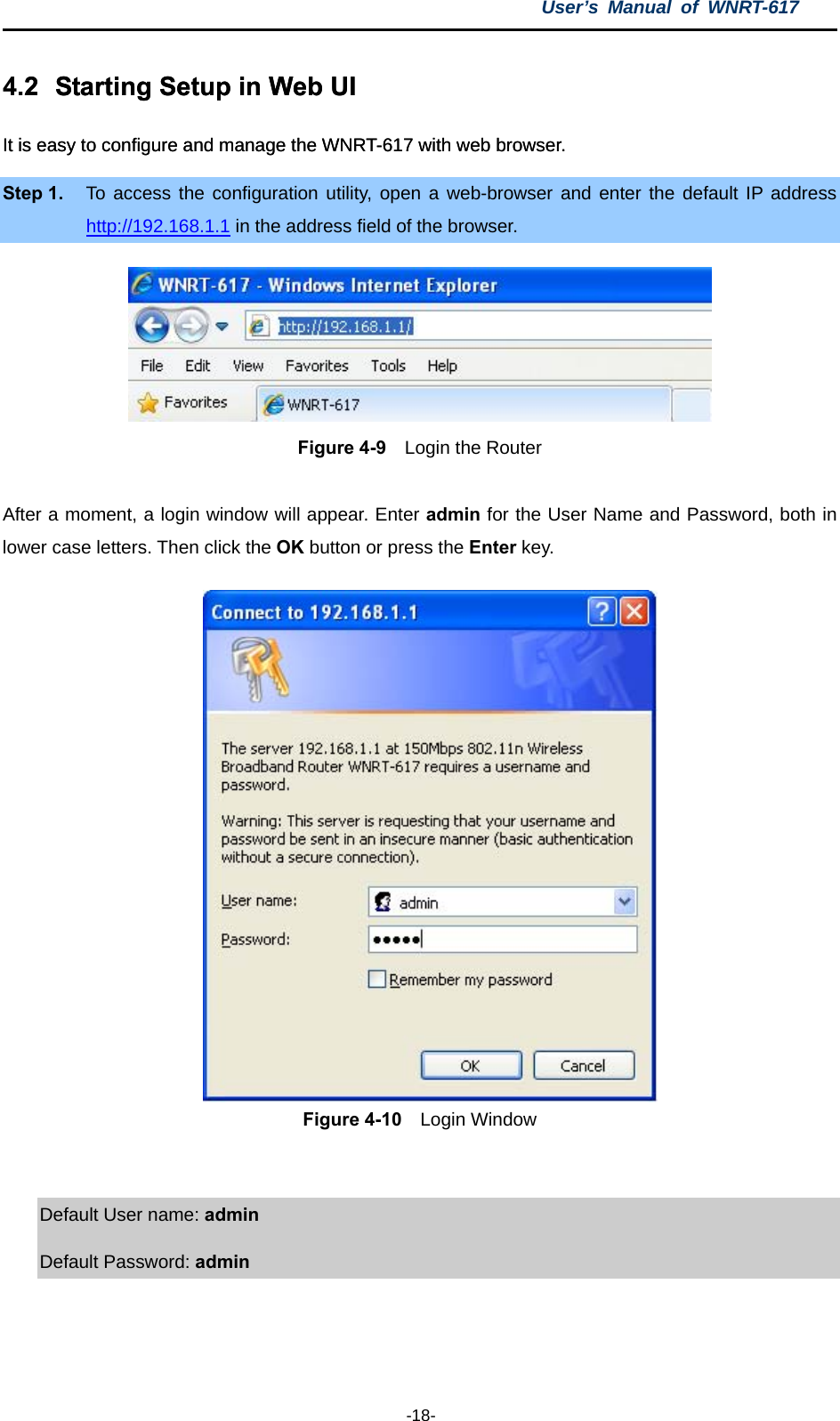 User’s Manual of WNRT-617  -18- 4.2  Starting Setup in Web UI .2  Starting Setup in Web UI It is easy to configure and manage the WNRT-617 with web browser. It is easy to configure and manage the WNRT-617 with web browser. Step 1.  To access the configuration utility, open a web-browser and enter the default IP address http://192.168.1.1 in the address field of the browser.  Figure 4-9  Login the Router  After a moment, a login window will appear. Enter admin for the User Name and Password, both in lower case letters. Then click the OK button or press the Enter key. Figure 4-10  Login Window  Default User name: admin  Default Password: admin 