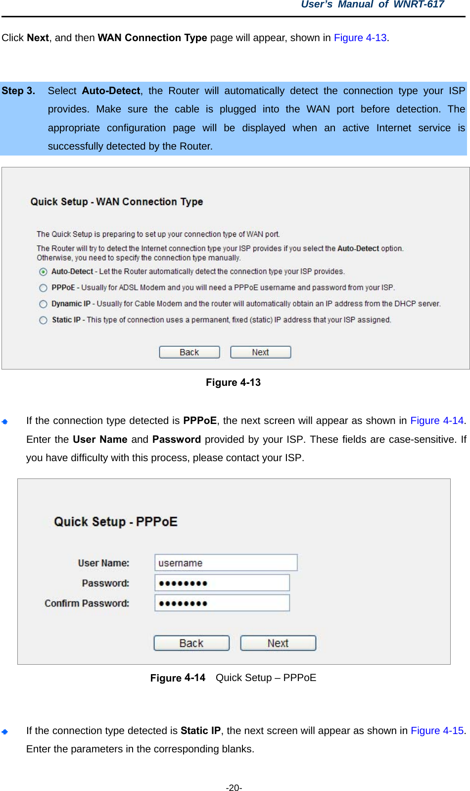 User’s Manual of WNRT-617  -20- Click Next, and then WAN Connection Type page will appear, shown in Figure 4-13.  Step 3.  Select  Auto-Detect, the Router will automatically detect the connection type your ISP provides. Make sure the cable is plugged into the WAN port before detection. The appropriate configuration page will be displayed when an active Internet service is successfully detected by the Router.  Figure 4-13   If the connection type detected is PPPoE, the next screen will appear as shown in Figure 4-14. Enter the User Name and Password provided by your ISP. These fields are case-sensitive. If you have difficulty with this process, please contact your ISP.  Figure 4-14    Quick Setup – PPPoE   If the connection type detected is Static IP, the next screen will appear as shown in Figure 4-15. Enter the parameters in the corresponding blanks. 