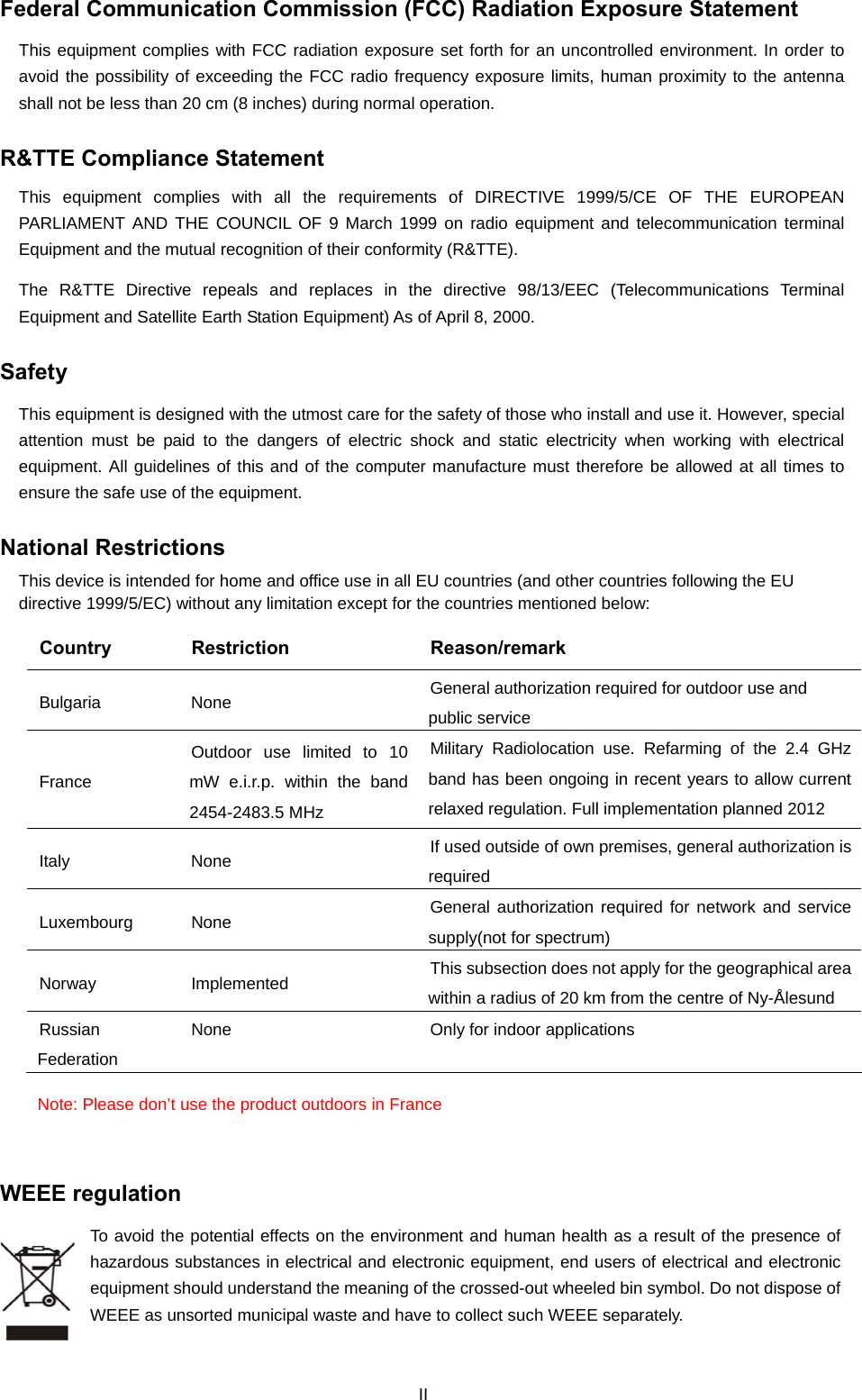  Federal Communication Commission (FCC) Radiation Exposure Statement This equipment complies with FCC radiation exposure set forth for an uncontrolled environment. In order to avoid the possibility of exceeding the FCC radio frequency exposure limits, human proximity to the antenna shall not be less than 20 cm (8 inches) during normal operation. R&amp;TTE Compliance Statement This equipment complies with all the requirements of DIRECTIVE 1999/5/CE OF THE EUROPEAN PARLIAMENT AND THE COUNCIL OF 9 March 1999 on radio equipment and telecommunication terminal Equipment and the mutual recognition of their conformity (R&amp;TTE). The R&amp;TTE Directive repeals and replaces in the directive 98/13/EEC (Telecommunications Terminal Equipment and Satellite Earth Station Equipment) As of April 8, 2000. Safety This equipment is designed with the utmost care for the safety of those who install and use it. However, special attention must be paid to the dangers of electric shock and static electricity when working with electrical equipment. All guidelines of this and of the computer manufacture must therefore be allowed at all times to ensure the safe use of the equipment. National Restrictions This device is intended for home and office use in all EU countries (and other countries following the EU directive 1999/5/EC) without any limitation except for the countries mentioned below: Country Restriction  Reason/remark Bulgaria None  General authorization required for outdoor use and public service France Outdoor use limited to 10 mW e.i.r.p. within the band 2454-2483.5 MHz Military Radiolocation use. Refarming of the 2.4 GHz band has been ongoing in recent years to allow current relaxed regulation. Full implementation planned 2012 Italy None  If used outside of own premises, general authorization is required Luxembourg None  General authorization required for network and service supply(not for spectrum) Norway Implemented  This subsection does not apply for the geographical area within a radius of 20 km from the centre of Ny-Ålesund Russian Federation None  Only for indoor applications Note: Please don’t use the product outdoors in France  WEEE regulation To avoid the potential effects on the environment and human health as a result of the presence of hazardous substances in electrical and electronic equipment, end users of electrical and electronic equipment should understand the meaning of the crossed-out wheeled bin symbol. Do not dispose of WEEE as unsorted municipal waste and have to collect such WEEE separately.   II 