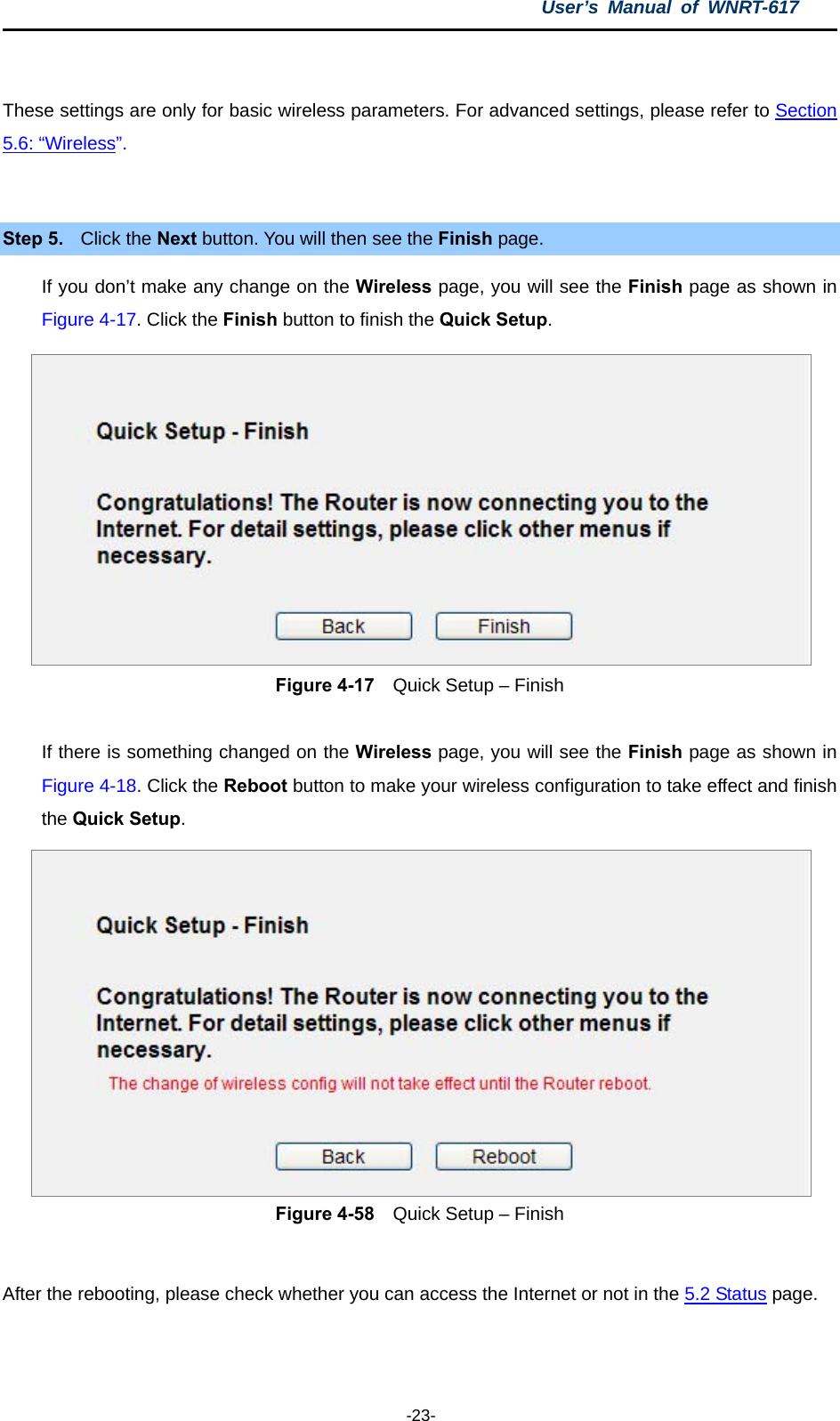 User’s Manual of WNRT-617  -23-  These settings are only for basic wireless parameters. For advanced settings, please refer to Section 5.6: “Wireless”.   Step 5.  Click the Next button. You will then see the Finish page.   If you don’t make any change on the Wireless page, you will see the Finish page as shown in Figure 4-17. Click the Finish button to finish the Quick Setup.   Figure 4-17    Quick Setup – Finish  If there is something changed on the Wireless page, you will see the Finish page as shown in Figure 4-18. Click the Reboot button to make your wireless configuration to take effect and finish the Quick Setup.  Figure 4-58    Quick Setup – Finish  After the rebooting, please check whether you can access the Internet or not in the 5.2 Status page.    