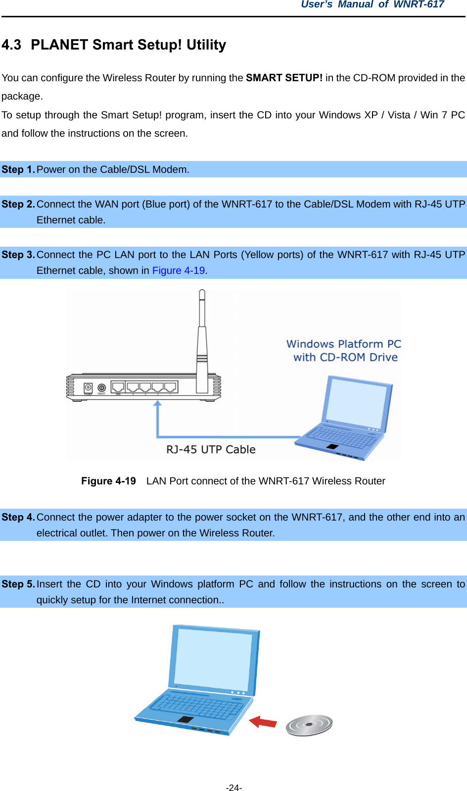 User’s Manual of WNRT-617  -24- 4.3  PLANET Smart Setup! Utility You can configure the Wireless Router by running the SMART SETUP! in the CD-ROM provided in the package. To setup through the Smart Setup! program, insert the CD into your Windows XP / Vista / Win 7 PC and follow the instructions on the screen.  Step 1. Power on the Cable/DSL Modem.  Step 2. Connect the WAN port (Blue port) of the WNRT-617 to the Cable/DSL Modem with RJ-45 UTP Ethernet cable.  Step 3. Connect the PC LAN port to the LAN Ports (Yellow ports) of the WNRT-617 with RJ-45 UTP Ethernet cable, shown in Figure 4-19.  Figure 4-19    LAN Port connect of the WNRT-617 Wireless Router  Step 4. Connect the power adapter to the power socket on the WNRT-617, and the other end into an electrical outlet. Then power on the Wireless Router.  Step 5. Insert the CD into your Windows platform PC and follow the instructions on the screen to quickly setup for the Internet connection..   