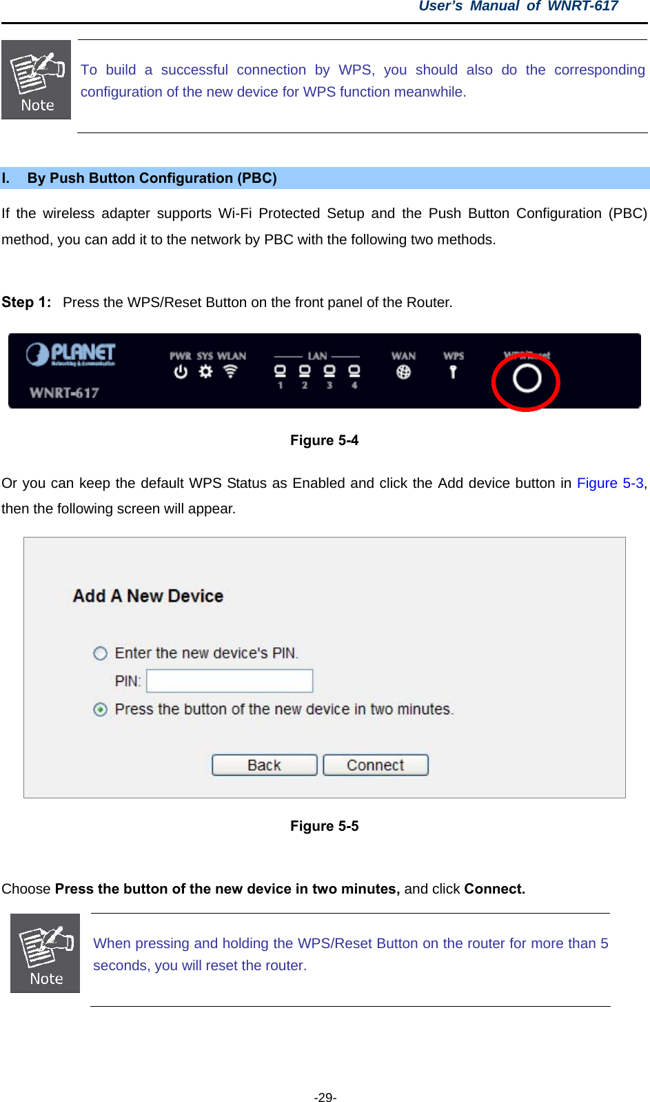 User’s Manual of WNRT-617  -29-  To build a successful connection by WPS, you should also do the correspondingconfiguration of the new device for WPS function meanwhile.  I.  By Push Button Configuration (PBC) If the wireless adapter supports Wi-Fi Protected Setup and the Push Button Configuration (PBC) method, you can add it to the network by PBC with the following two methods.  Step 1:  Press the WPS/Reset Button on the front panel of the Router.  Figure 5-4 Or you can keep the default WPS Status as Enabled and click the Add device button in Figure 5-3, then the following screen will appear.  Figure 5-5  Choose Press the button of the new device in two minutes, and click Connect.  When pressing and holding the WPS/Reset Button on the router for more than 5seconds, you will reset the router.  