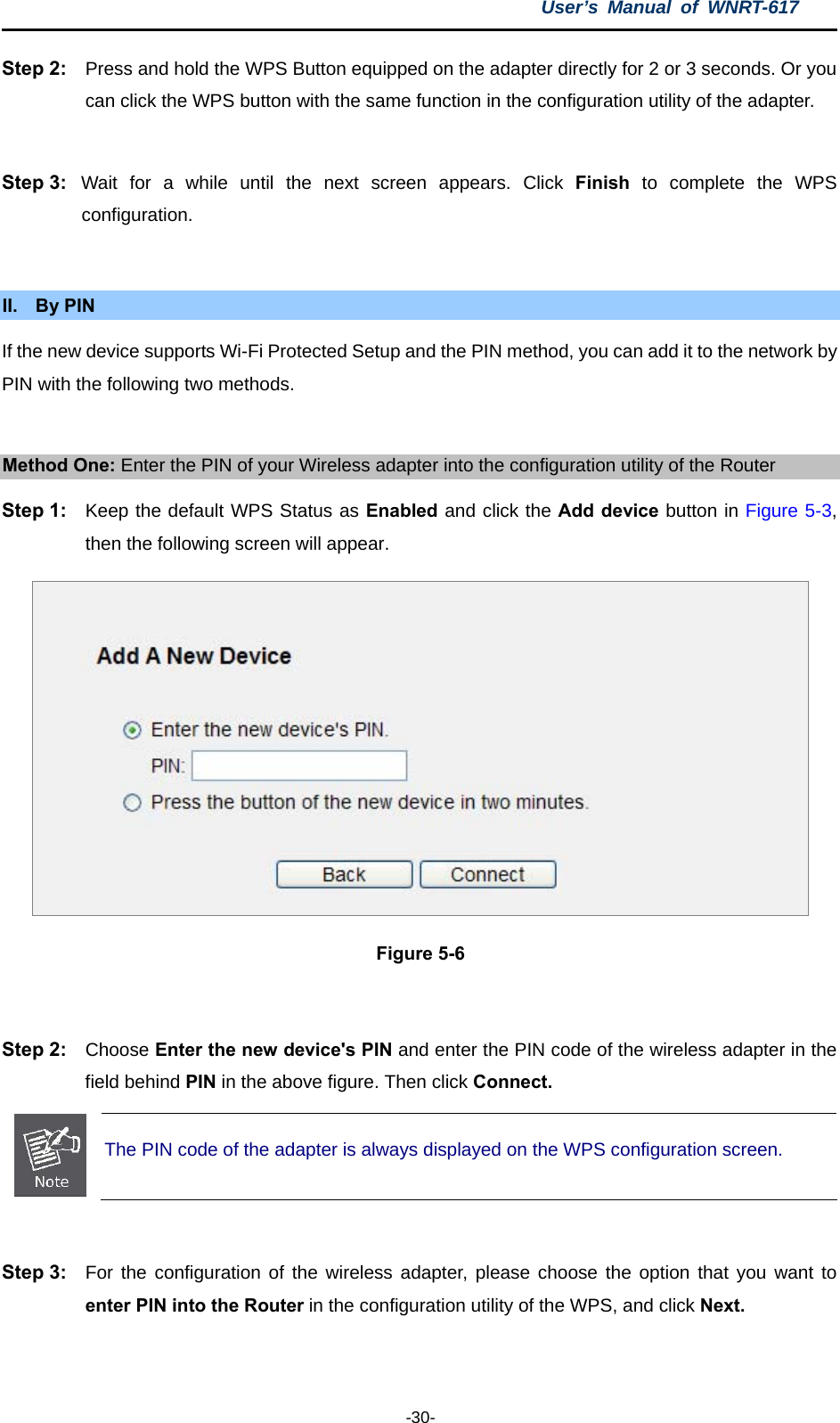 User’s Manual of WNRT-617  -30- Step 2:  Press and hold the WPS Button equipped on the adapter directly for 2 or 3 seconds. Or you can click the WPS button with the same function in the configuration utility of the adapter.  Step 3:  Wait for a while until the next screen appears. Click Finish to complete the WPS configuration.  II. By PIN If the new device supports Wi-Fi Protected Setup and the PIN method, you can add it to the network by PIN with the following two methods.  Method One: Enter the PIN of your Wireless adapter into the configuration utility of the Router Step 1:  Keep the default WPS Status as Enabled and click the Add device button in Figure 5-3, then the following screen will appear.  Figure 5-6  Step 2:  Choose Enter the new device&apos;s PIN and enter the PIN code of the wireless adapter in the field behind PIN in the above figure. Then click Connect.  The PIN code of the adapter is always displayed on the WPS configuration screen.  Step 3:  For the configuration of the wireless adapter, please choose the option that you want to enter PIN into the Router in the configuration utility of the WPS, and click Next.  