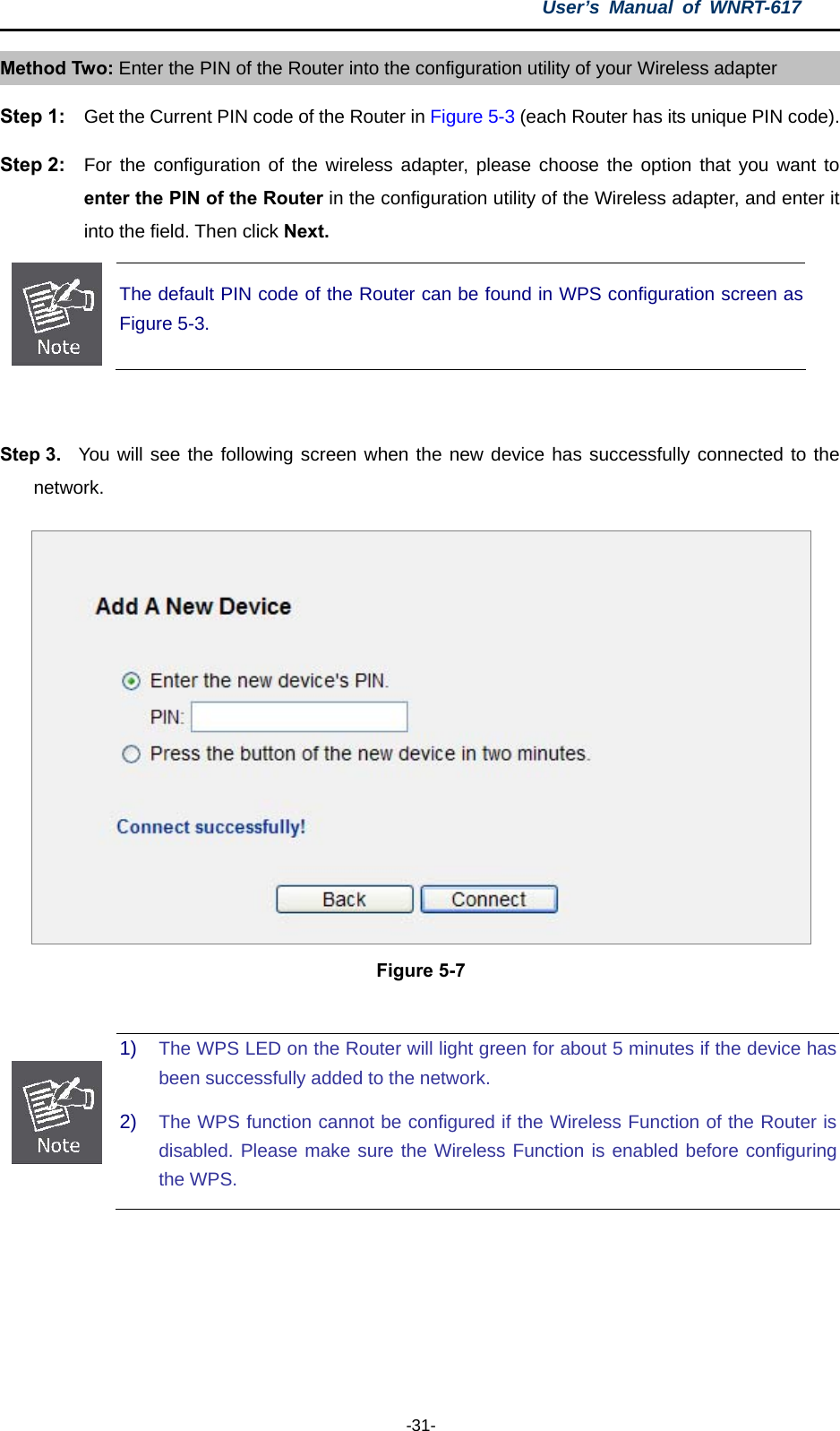 User’s Manual of WNRT-617  -31- Method Two: Enter the PIN of the Router into the configuration utility of your Wireless adapter Step 1:  Get the Current PIN code of the Router in Figure 5-3 (each Router has its unique PIN code). Step 2:  For the configuration of the wireless adapter, please choose the option that you want to enter the PIN of the Router in the configuration utility of the Wireless adapter, and enter it into the field. Then click Next.  The default PIN code of the Router can be found in WPS configuration screen as Figure 5-3.  Step 3.  You will see the following screen when the new device has successfully connected to the network.  Figure 5-7   1)  The WPS LED on the Router will light green for about 5 minutes if the device has been successfully added to the network. 2)  The WPS function cannot be configured if the Wireless Function of the Router is disabled. Please make sure the Wireless Function is enabled before configuring the WPS.  