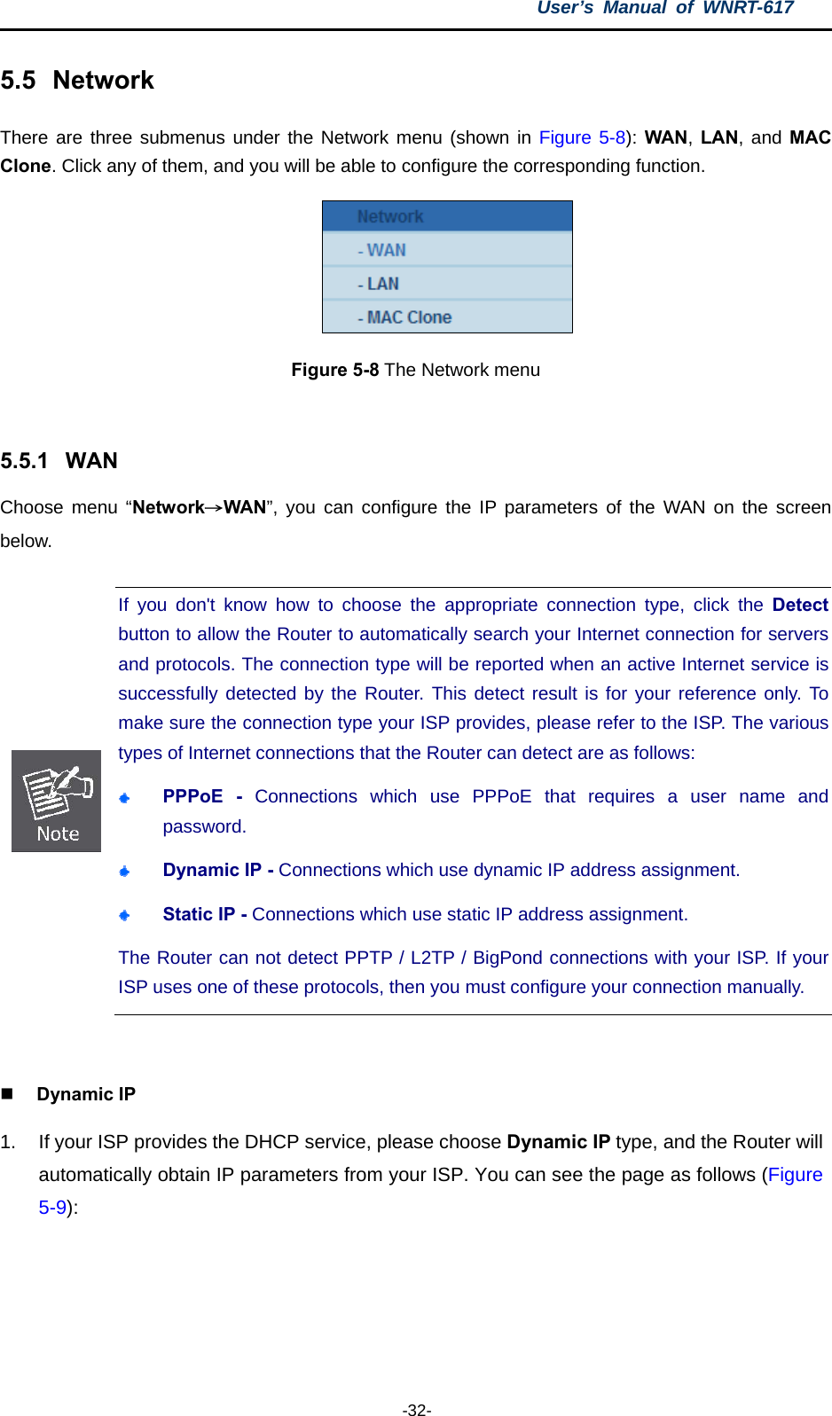 User’s Manual of WNRT-617  -32- 5.5  Network There are three submenus under the Network menu (shown in Figure 5-8): WAN, LAN, and MAC Clone. Click any of them, and you will be able to configure the corresponding function.    Figure 5-8 The Network menu  5.5.1  WAN Choose menu “Network→WAN”, you can configure the IP parameters of the WAN on the screen below.  If you don&apos;t know how to choose the appropriate connection type, click the Detect button to allow the Router to automatically search your Internet connection for servers and protocols. The connection type will be reported when an active Internet service is successfully detected by the Router. This detect result is for your reference only. To make sure the connection type your ISP provides, please refer to the ISP. The various types of Internet connections that the Router can detect are as follows:  PPPoE - Connections which use PPPoE that requires a user name and password.   Dynamic IP - Connections which use dynamic IP address assignment.    Static IP - Connections which use static IP address assignment. The Router can not detect PPTP / L2TP / BigPond connections with your ISP. If yourISP uses one of these protocols, then you must configure your connection manually.   Dynamic IP 1.  If your ISP provides the DHCP service, please choose Dynamic IP type, and the Router will automatically obtain IP parameters from your ISP. You can see the page as follows (Figure 5-9): 