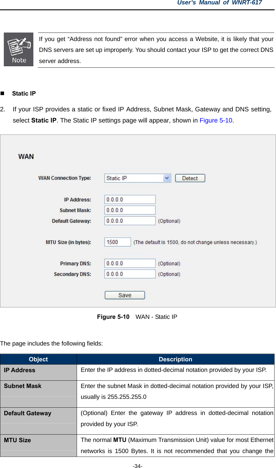 User’s Manual of WNRT-617  -34-   If you get “Address not found” error when you access a Website, it is likely that your DNS servers are set up improperly. You should contact your ISP to get the correct DNS server address.   Static IP 2.  If your ISP provides a static or fixed IP Address, Subnet Mask, Gateway and DNS setting, select Static IP. The Static IP settings page will appear, shown in Figure 5-10.  Figure 5-10    WAN - Static IP  The page includes the following fields: Object  Description IP Address Enter the IP address in dotted-decimal notation provided by your ISP. Subnet Mask Enter the subnet Mask in dotted-decimal notation provided by your ISP,usually is 255.255.255.0 Default Gateway (Optional) Enter the gateway IP address in dotted-decimal notationprovided by your ISP. MTU Size The normal MTU (Maximum Transmission Unit) value for most Ethernet networks is 1500 Bytes. It is not recommended that you change the 