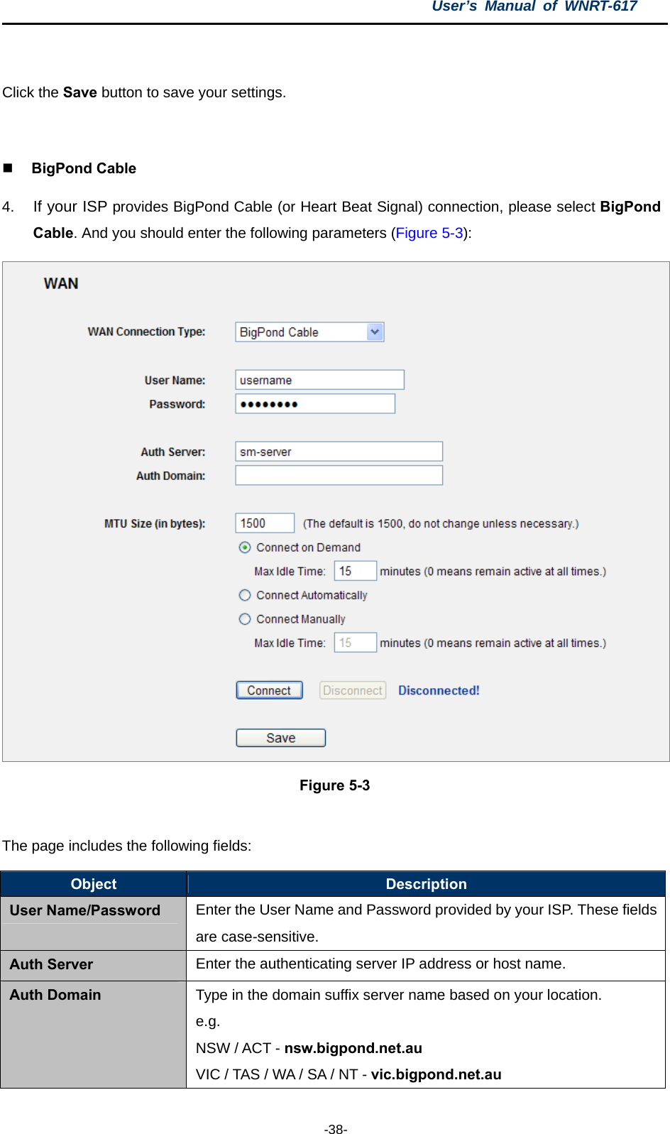 User’s Manual of WNRT-617  -38-  Click the Save button to save your settings.   BigPond Cable 4.  If your ISP provides BigPond Cable (or Heart Beat Signal) connection, please select BigPond Cable. And you should enter the following parameters (Figure 5-3):  Figure 5-3  The page includes the following fields: Object  Description User Name/Password Enter the User Name and Password provided by your ISP. These fields are case-sensitive. Auth Server Enter the authenticating server IP address or host name. Auth Domain Type in the domain suffix server name based on your location. e.g. NSW / ACT - nsw.bigpond.net.au VIC / TAS / WA / SA / NT - vic.bigpond.net.au 