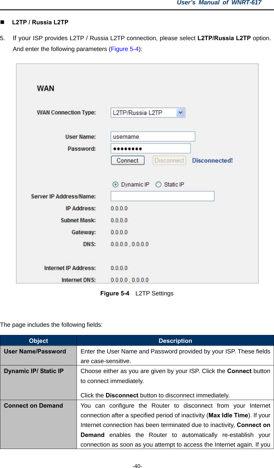 User’s Manual of WNRT-617  -40-  L2TP / Russia L2TP 5.  If your ISP provides L2TP / Russia L2TP connection, please select L2TP/Russia L2TP option. And enter the following parameters (Figure 5-4):  Figure 5-4  L2TP Settings  The page includes the following fields: Object  Description User Name/Password  Enter the User Name and Password provided by your ISP. These fields are case-sensitive. Dynamic IP/ Static IP  Choose either as you are given by your ISP. Click the Connect button to connect immediately.   Click the Disconnect button to disconnect immediately. Connect on Demand  You can configure the Router to disconnect from your Internet connection after a specified period of inactivity (Max Idle Time). If your Internet connection has been terminated due to inactivity, Connect on Demand enables the Router to automatically re-establish your connection as soon as you attempt to access the Internet again. If you 