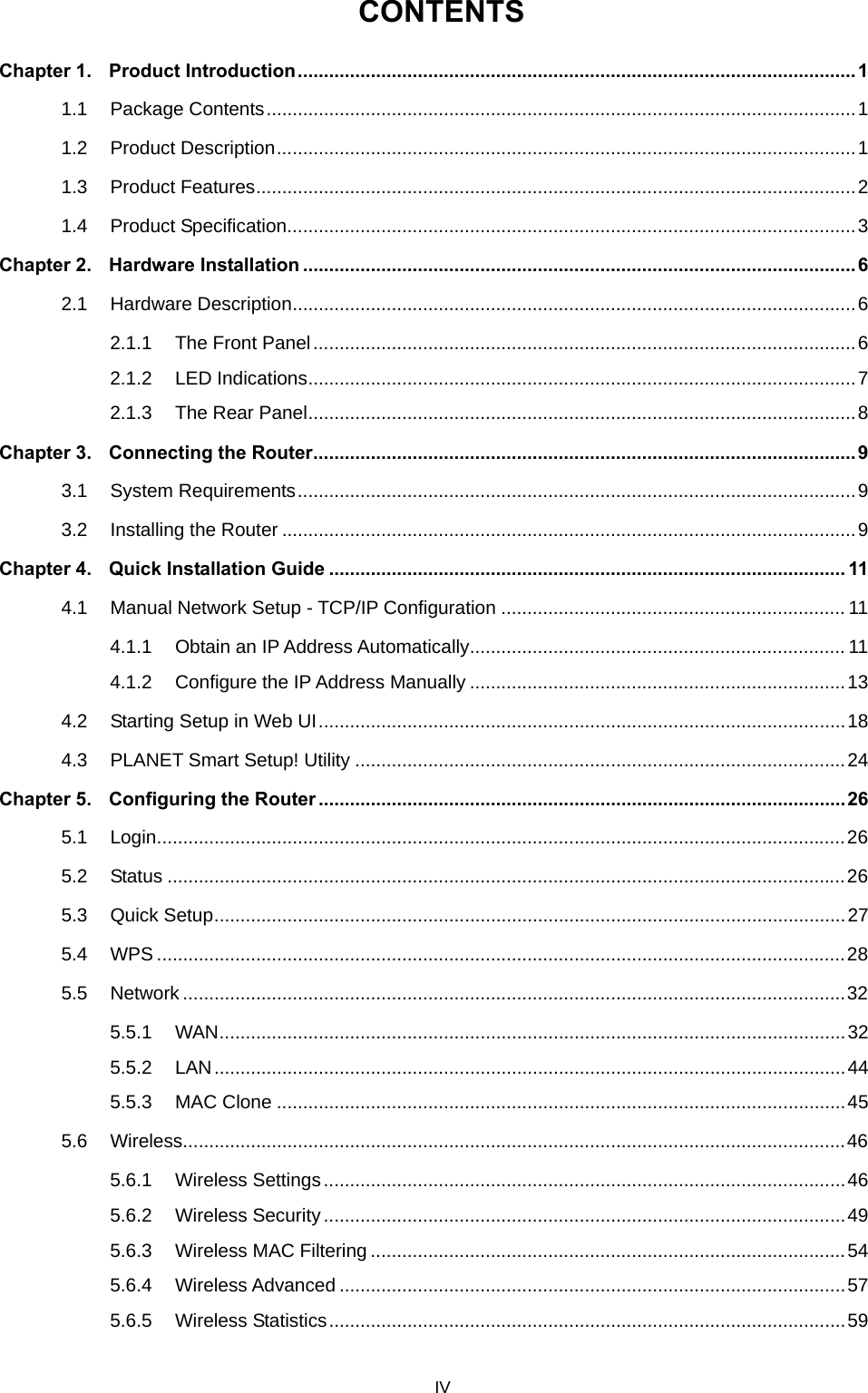  CONTENTS Chapter 1. Product Introduction...........................................................................................................1 1.1 Package Contents.................................................................................................................1 1.2 Product Description...............................................................................................................1 1.3 Product Features...................................................................................................................2 1.4 Product Specification.............................................................................................................3 Chapter 2. Hardware Installation .......................................................................................................... 6 2.1 Hardware Description............................................................................................................6 2.1.1 The Front Panel........................................................................................................6 2.1.2 LED Indications.........................................................................................................7 2.1.3 The Rear Panel.........................................................................................................8 Chapter 3. Connecting the Router........................................................................................................9 3.1 System Requirements...........................................................................................................9 3.2 Installing the Router ..............................................................................................................9 Chapter 4. Quick Installation Guide ................................................................................................... 11 4.1 Manual Network Setup - TCP/IP Configuration .................................................................. 11 4.1.1 Obtain an IP Address Automatically........................................................................ 11 4.1.2 Configure the IP Address Manually ........................................................................13 4.2 Starting Setup in Web UI.....................................................................................................18 4.3 PLANET Smart Setup! Utility ..............................................................................................24 Chapter 5. Configuring the Router .....................................................................................................26 5.1 Login....................................................................................................................................26 5.2 Status ..................................................................................................................................26 5.3 Quick Setup.........................................................................................................................27 5.4 WPS ....................................................................................................................................28 5.5 Network ...............................................................................................................................32 5.5.1 WAN........................................................................................................................32 5.5.2 LAN.........................................................................................................................44 5.5.3 MAC Clone .............................................................................................................45 5.6 Wireless...............................................................................................................................46 5.6.1 Wireless Settings....................................................................................................46 5.6.2 Wireless Security....................................................................................................49 5.6.3 Wireless MAC Filtering ...........................................................................................54 5.6.4 Wireless Advanced .................................................................................................57 5.6.5 Wireless Statistics...................................................................................................59 IV 