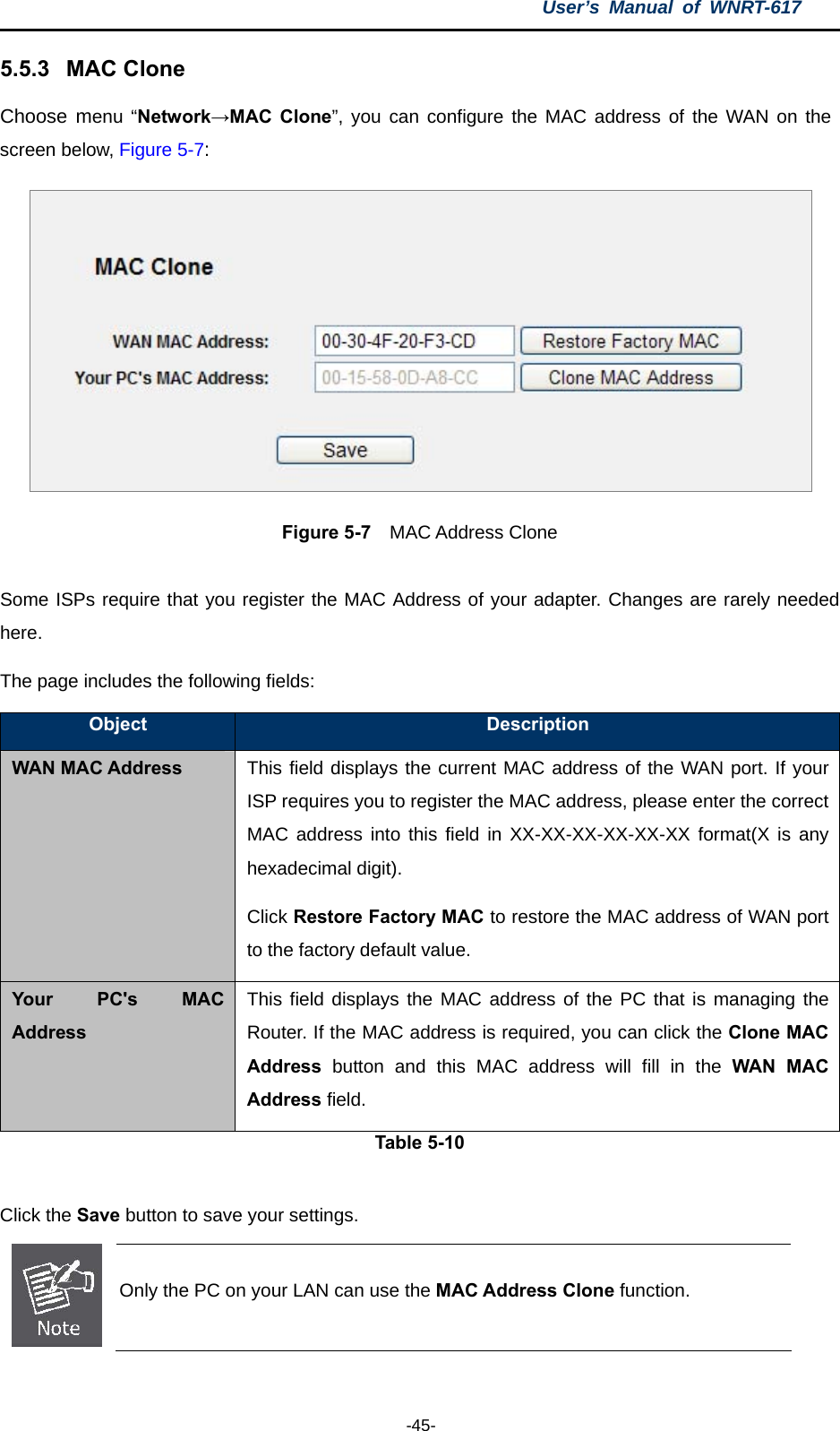 User’s Manual of WNRT-617  -45- 5.5.3  MAC Clone Choose menu “Network→MAC Clone”, you can configure the MAC address of the WAN on the screen below, Figure 5-7:  Figure 5-7  MAC Address Clone  Some ISPs require that you register the MAC Address of your adapter. Changes are rarely needed here. The page includes the following fields: Object  Description WAN MAC Address This field displays the current MAC address of the WAN port. If your ISP requires you to register the MAC address, please enter the correct MAC address into this field in XX-XX-XX-XX-XX-XX format(X is any hexadecimal digit). Click Restore Factory MAC to restore the MAC address of WAN port to the factory default value. Your PC&apos;s MAC Address This field displays the MAC address of the PC that is managing the Router. If the MAC address is required, you can click the Clone MAC Address button and this MAC address will fill in the WAN MAC Address field. Table 5-10  Click the Save button to save your settings.  Only the PC on your LAN can use the MAC Address Clone function.  