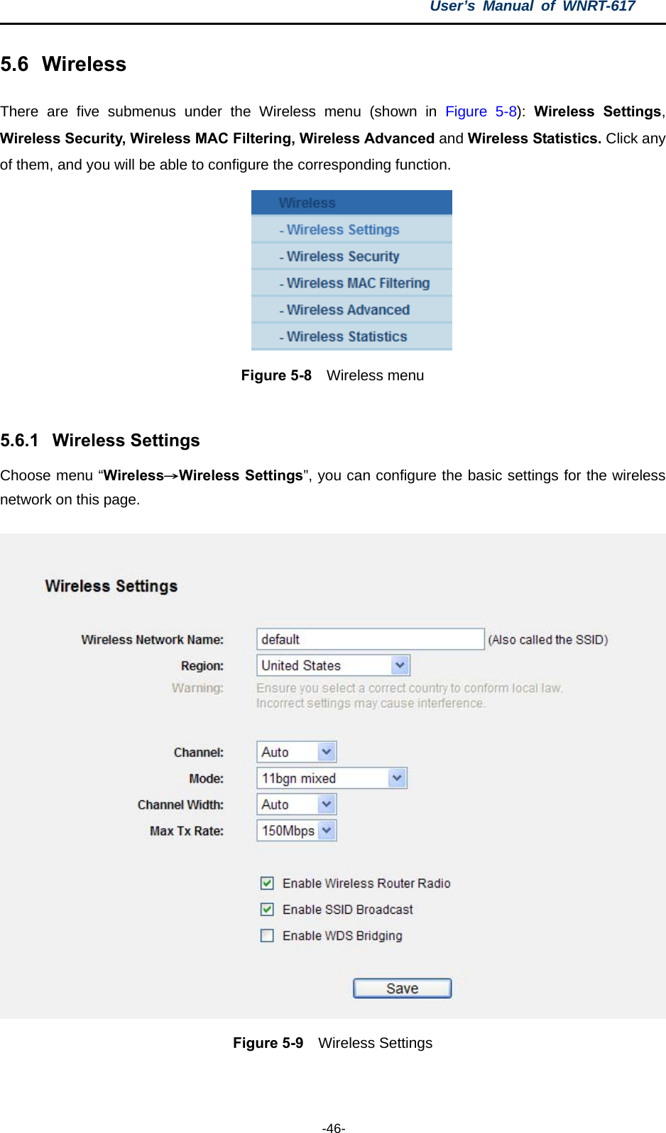 User’s Manual of WNRT-617  -46- 5.6  Wireless There are five submenus under the Wireless menu (shown in Figure 5-8):  Wireless Settings, Wireless Security, Wireless MAC Filtering, Wireless Advanced and Wireless Statistics. Click any of them, and you will be able to configure the corresponding function.    Figure 5-8  Wireless menu  5.6.1  Wireless Settings Choose menu “Wireless→Wireless Settings”, you can configure the basic settings for the wireless network on this page.  Figure 5-9  Wireless Settings  