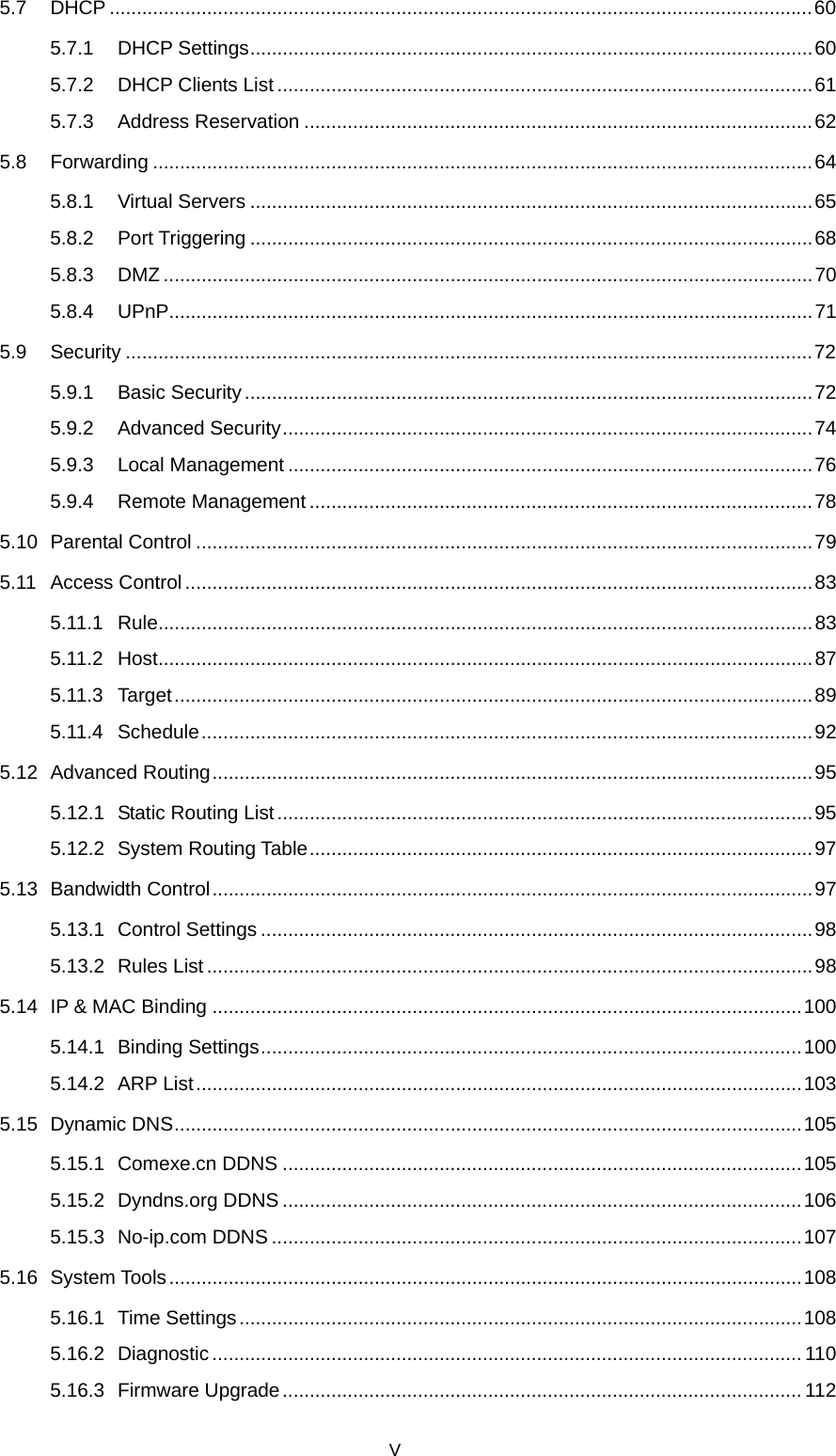  5.7 DHCP ..................................................................................................................................60 5.7.1 DHCP Settings........................................................................................................60 5.7.2 DHCP Clients List ...................................................................................................61 5.7.3 Address Reservation ..............................................................................................62 5.8 Forwarding ..........................................................................................................................64 5.8.1 Virtual Servers ........................................................................................................65 5.8.2 Port Triggering ........................................................................................................68 5.8.3 DMZ ........................................................................................................................70 5.8.4 UPnP.......................................................................................................................71 5.9 Security ...............................................................................................................................72 5.9.1 Basic Security.........................................................................................................72 5.9.2 Advanced Security..................................................................................................74 5.9.3 Local Management .................................................................................................76 5.9.4 Remote Management .............................................................................................78 5.10 Parental Control ..................................................................................................................79 5.11 Access Control....................................................................................................................83 5.11.1 Rule.........................................................................................................................83 5.11.2 Host.........................................................................................................................87 5.11.3 Target......................................................................................................................89 5.11.4 Schedule.................................................................................................................92 5.12 Advanced Routing...............................................................................................................95 5.12.1 Static Routing List ...................................................................................................95 5.12.2 System Routing Table.............................................................................................97 5.13 Bandwidth Control...............................................................................................................97 5.13.1 Control Settings ......................................................................................................98 5.13.2 Rules List................................................................................................................98 5.14 IP &amp; MAC Binding .............................................................................................................100 5.14.1 Binding Settings....................................................................................................100 5.14.2 ARP List................................................................................................................103 5.15 Dynamic DNS....................................................................................................................105 5.15.1 Comexe.cn DDNS ................................................................................................105 5.15.2 Dyndns.org DDNS ................................................................................................106 5.15.3 No-ip.com DDNS ..................................................................................................107 5.16 System Tools.....................................................................................................................108 5.16.1 Time Settings........................................................................................................108 5.16.2 Diagnostic............................................................................................................. 110 5.16.3 Firmware Upgrade................................................................................................ 112 V 