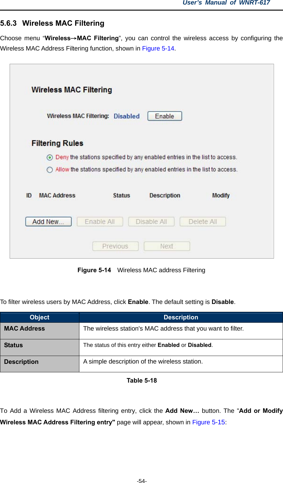 User’s Manual of WNRT-617  -54- 5.6.3  Wireless MAC Filtering  Choose menu “Wireless→MAC Filtering”, you can control the wireless access by configuring the Wireless MAC Address Filtering function, shown in Figure 5-14.  Figure 5-14    Wireless MAC address Filtering  To filter wireless users by MAC Address, click Enable. The default setting is Disable. Object  Description MAC Address The wireless station&apos;s MAC address that you want to filter. Status The status of this entry either Enabled or Disabled. Description A simple description of the wireless station. Table 5-18  To Add a Wireless MAC Address filtering entry, click the Add New… button. The &quot;Add or Modify Wireless MAC Address Filtering entry&quot; page will appear, shown in Figure 5-15: 